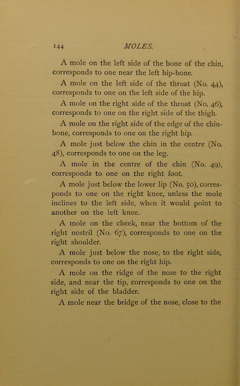 A mole on the left side of the bone of the chin, corresponds to one near the left hip-bone. A mole on the left side of the throat (No. 44), corresponds to one on the left side of the hip. A mole on the right side of the throat (No. 46), corresponds to one on the right side of the thigh. A mole on the right side of the edge of the chin- bone, corresponds to one on the right hip. A mole just below the chin in the centre (No. 48), corresponds to one on the leg. A mole in the centre of the chin (No. 49), corresponds to one on the right foot. A mole just below the lower lip (No. 50), corres- ponds to one on the right knee, unless the mole inclines to the left side, when it would point to another on the left knee. A mole on the cheek, near the bottom of the right nostril (No. 67), corresponds to one on the right shoulder. A mole just below the nose, to the right side, corresponds to one on the right hip. A mole on the ridge of the nose to the right side, and near the tip, corresponds to one on the right side of the bladder. A mole near the bridge of the nose, close to the