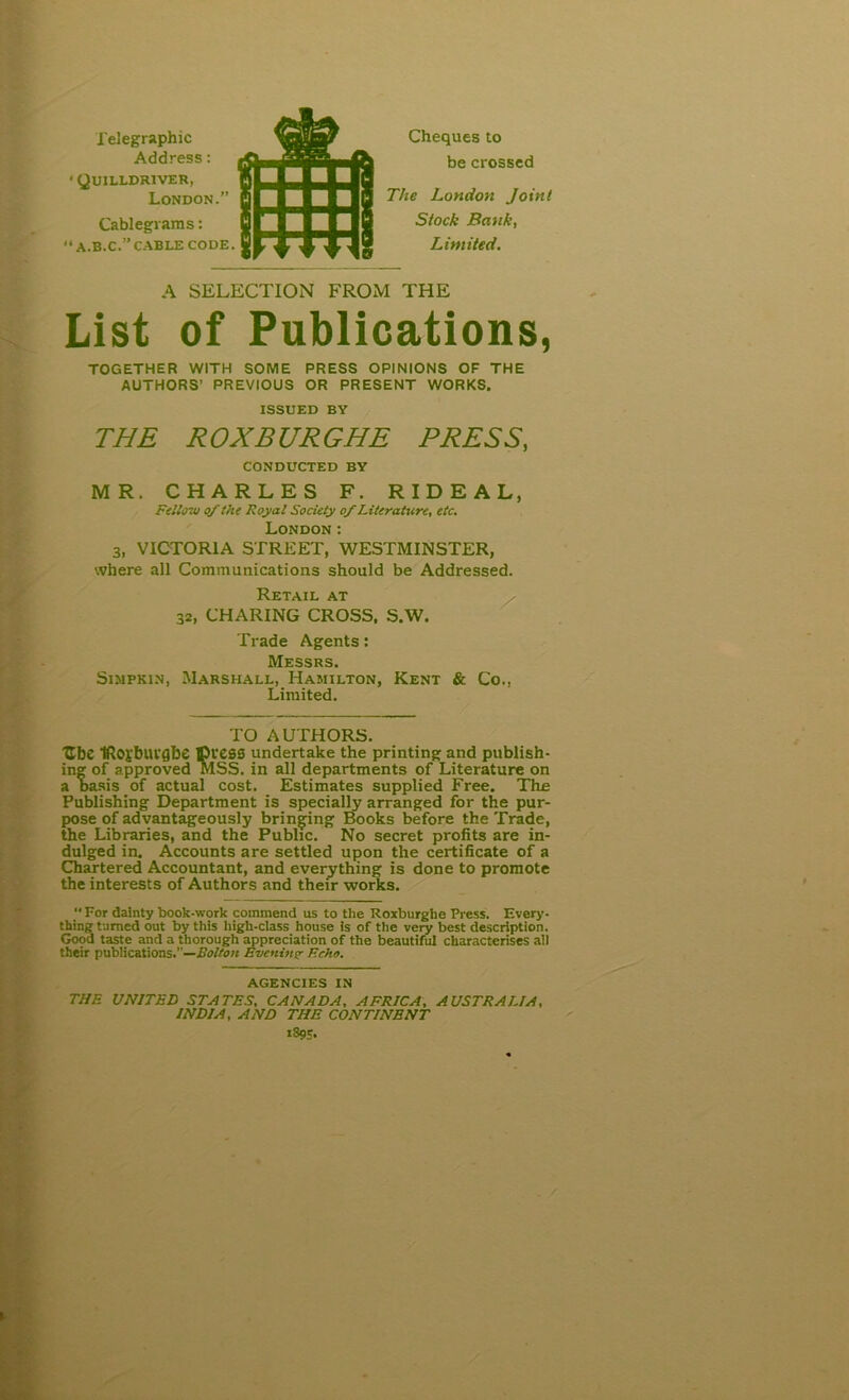 Telegraphic Address: * Quilldriver, London.” Cablegrams: “A.B.C.”CABLE CODE. Cheques to be crossed The London Joint Stock Bank, Limited. A SELECTION FROM THE List of Publications, TOGETHER WITH SOME PRESS OPINIONS OF THE AUTHORS’ PREVIOUS OR PRESENT WORKS. ISSUED BY THE ROXBURGHE PRESS, CONDUCTED BY MR. CHARLES F. RIDEAL, Fellow of the Royal Society of Literature, etc. London: 3, VICTORIA STREET, WESTMINSTER, where all Communications should be Addressed. Retail at 32, CHARING CROSS, S.W. Trade Agents: Messrs. Simpkin, Marshall, Hamilton, Kent & Co., Limited. TO AUTHORS. Ube IRoi'buvgbe Dress undertake the printing and publish- ing of approved MSS, in all departments of Literature on a oasis of actual cost. Estimates supplied Free. The Publishing Department is specially arranged for the pur- pose of advantageously bringing Books before the Trade, the Libraries, and the Public. No secret profits are in- dulged in. Accounts are settled upon the certificate of a Chartered Accountant, and everything is done to promote the interests of Authors and their works.  For dainty book-work commend us to the Roxburghe Press. Every- thing tamed out by this high-class house is of the very best description. Good taste and a thorough appreciation of the beautiful characterises all their publications.”—Eolton Evening Echo. AGENCIES IN THE UNITED STATES, CANADA, AFRICA, AUSTRALIA, INDIA, AND THE CONTINENT 1895-