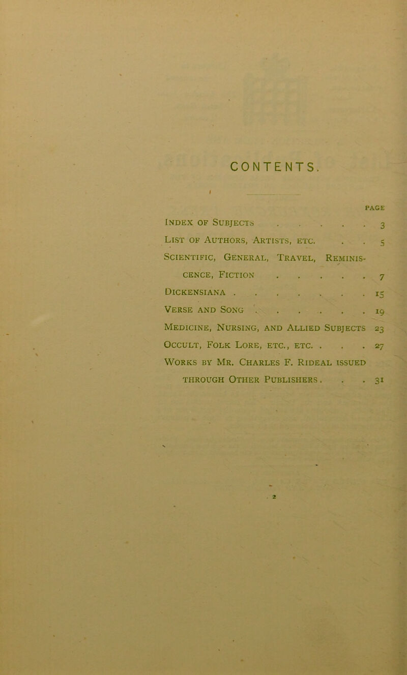 CONTENTS. i PAGE Index of Subjects 3 List of Authors, Artists, etc. . . 5 Scientific, General, Travel, Reminis- cence, Fiction 7 Dickensiana 15 Verse and Song 19 Medicine, Nursing, and Allied Subjects 23 Occult, Folk Lore, etc., etc. . . .27 Works by Mr. Charles F. Rideal issued through Other Publishers. . . 31