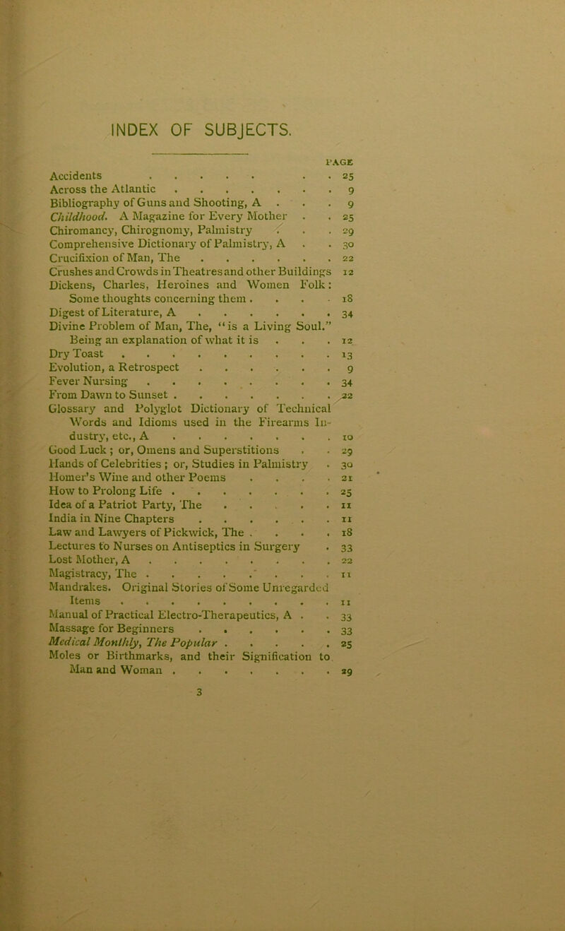 INDEX OF SUBJECTS. PAGE • 25 • 9 • 9 • 25 . 29 • 30 Accidents Across the Atlantic Bibliography of Guns and Shooting, A Childhood. A Magazine for Every Mother Chiromancy, Chirognomy, Palmistry Comprehensive Dictionary of Palmistry, A Crucifixion of Man, The 22 Crushes and Crowds in Theatres and other Buildings 12 Dickens, Charles, Heroines and Women Polk: Some thoughts concerning them ... 18 Digest of Literature, A 34 Divine Problem of Man, The, “is a Living Soul.” Being an explanation of what it is . . 12 Dry Toast 13 Evolution, a Retrospect 9 Fever Nursing 34 From Dawn to Sunset .22 Glossary and Polyglot Dictionary of Technical Words and Idioms used in the Firearms In- dustry, etc., A ....... 10 Good Luck ; or, Omens and Superstitions . . 29 Hands of Celebrities ; or, Studies in Palmistry . 30 Homer’s Wine and other Poems . . . .31 How to Prolong Life -25 Idea of a Patriot Party, The n India in Nine Chapters . . . . .11 Law and Lawyers of Pickwick, The . . . .18 Lectures to Nurses on Antiseptics in Surgery . 33 Lost Mother, A Magistracy, The ' . . .11 Mandrakes. Original Stories of Some Unregarded Items . .11 Manual of Practical Electro-Therapeutics, A . .33 Massage for Beginners Medical Monthly, The Popular 2s Moles or Birthmarks, and their Signification to Man and Woman 39