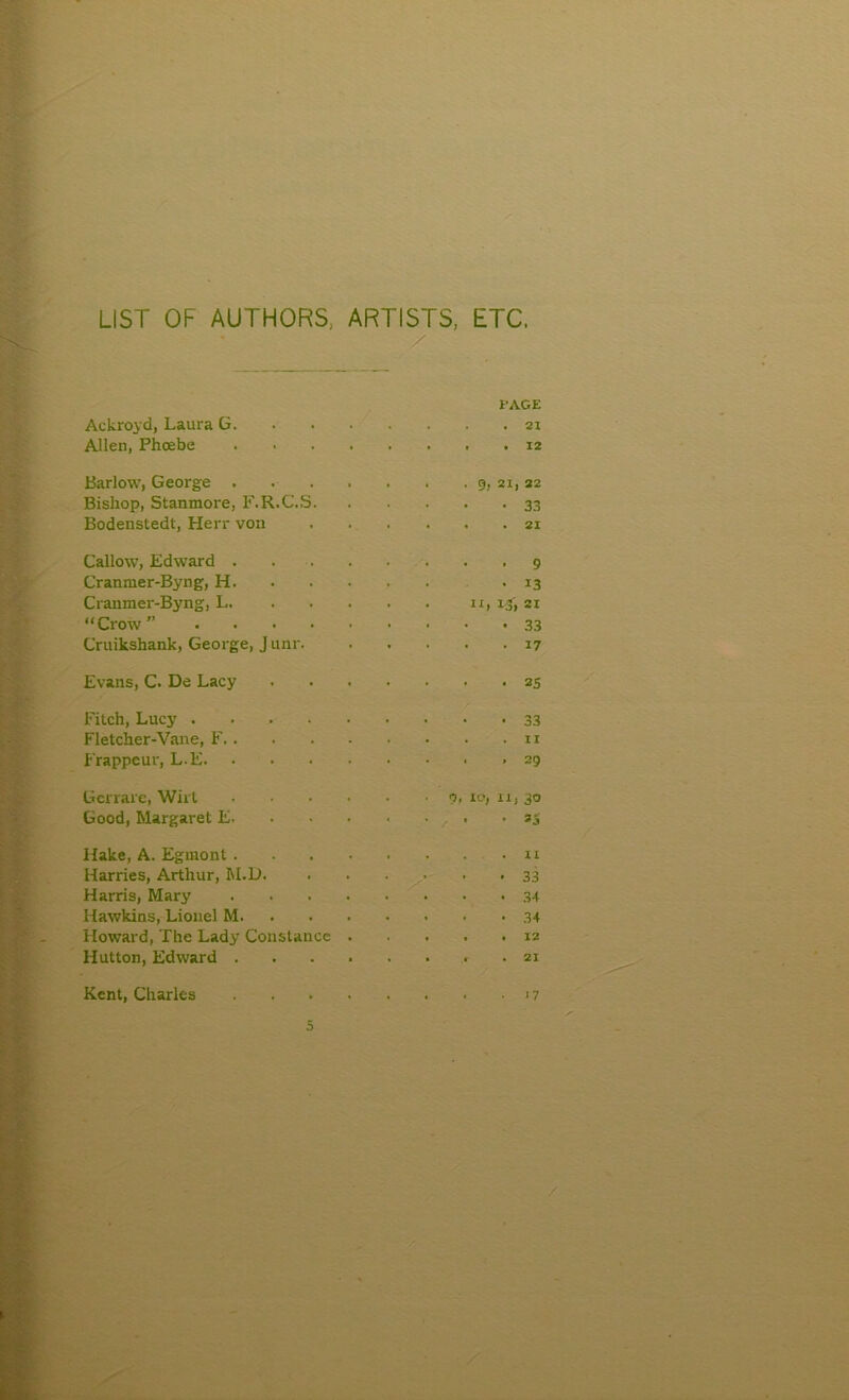 LIST OF AUTHORS; ARTISTS, ETC. / PAGE Ackroyd, Laura G. . . • 21 Allen, Phoebe 12 Barlow, George . • 9, 21, 22 Bishop, Stanmore, F.R.C.S. . 33 Bodenstedt, Herr von . 21 Callow, Edward . 9 Cranmer-Byng, H. 13 Cranmer-Byng, L. 21 “Crow ” .... . 33 Cruikshank, George, J unr. . 17 Evans, C. De Lacy . 25 Fitch, Lucy .... 33 Fletcher-Vane, F. . . 11 Frappeur, L-E. • 29 Gerrare, Wirt 0, 10, 11, 3° Good, Margaret E- • 1 * n Hake, A. Eguiont . II Harries, Arthur, IsI.D. 33 Harris, Mary 34 Hawkins, Lionel M. • 34 Howard, The Lady Constance . 12 Hutton, Edward . 21 Kent, Charles )7