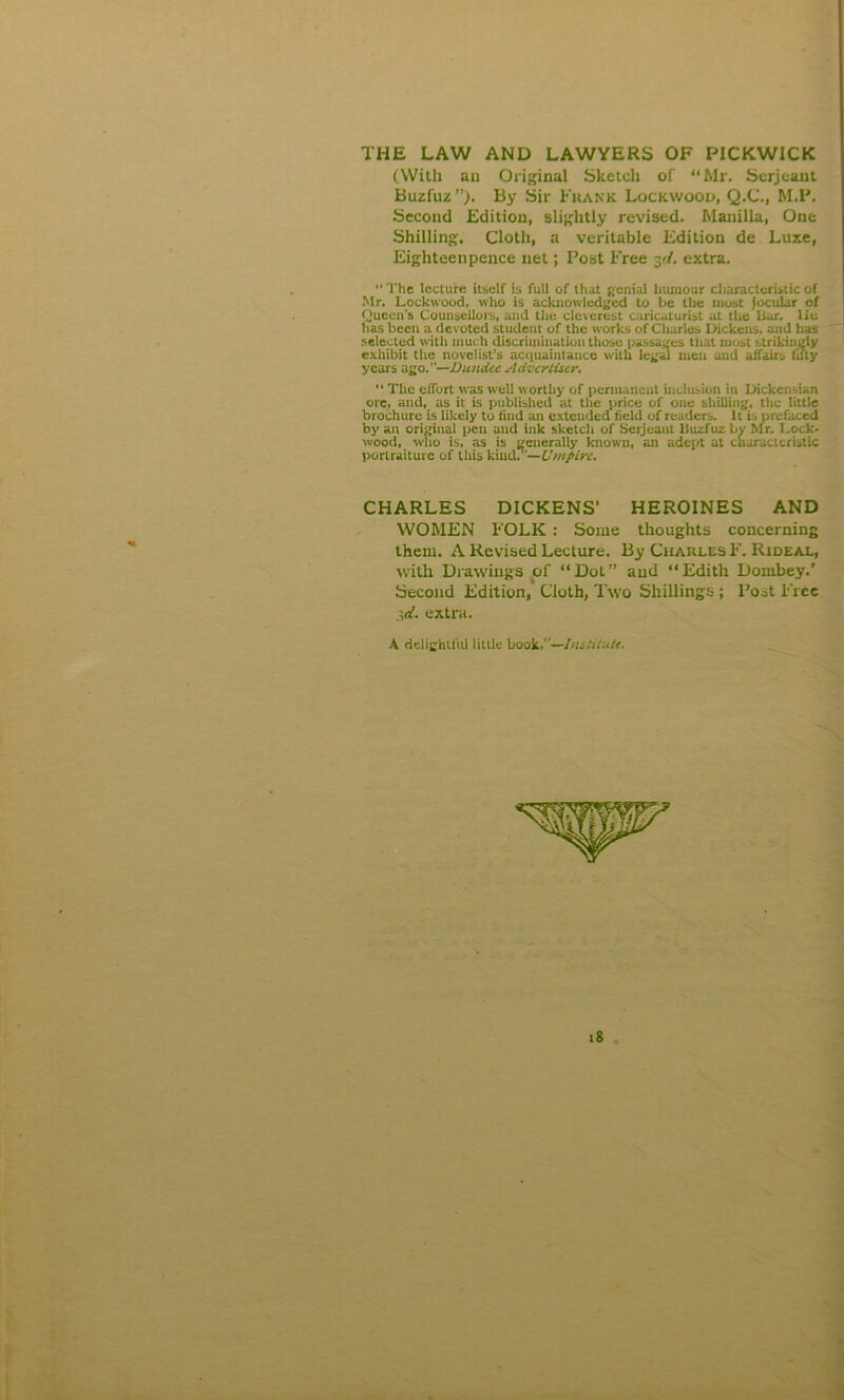 THE LAW AND LAWYERS OF PICKWICK (With au Original Sketch of “Mr. Serjeant Buzfuz”). By Sir Frank Lockwood, Q.C., M.P. Second Edition, slightly revised. Manilla, One Shilling. Cloth, a veritable Edition de Luxe, Eighteenpence net; Post Free yi. extra. “The lecture itself is full of that genial humour characteristic of Mr. Lockwood, who is acknowledged to be the most jocular of Queen’s Counsellors, and the cleverest caricaturist at the liar, lie has been a devoted student of the works of Charles Dickens, and has selected with much discrimination those passages that most strikingly exhibit the novelist’s acquaintance with legal men and affairs fifty years ago.—Dundee Advertiser. ’* The effort was well worthy of permanent inclusion in Dickensian ore, and, as it is published at the price of one shilling, the little brochure is likely to find an extended field of readers. It is prefaced by an original pen and ink sketch of Serjeant lluzfuz by Mr. Lock- wood, who is. as is generally known, an adept at characteristic portraiture of this kind?’—Umpire. CHARLES DICKENS' HEROINES AND WOMEN FOLK : Some thoughts concerning them. A Revised Lecture. By Charles F. Rideal, with Drawings of “Dot” and “Edith Dombey.’ Second Edition, Cloth, Two Shillings ; Post Free W. extra. A delightfid little book.—Institute. iS