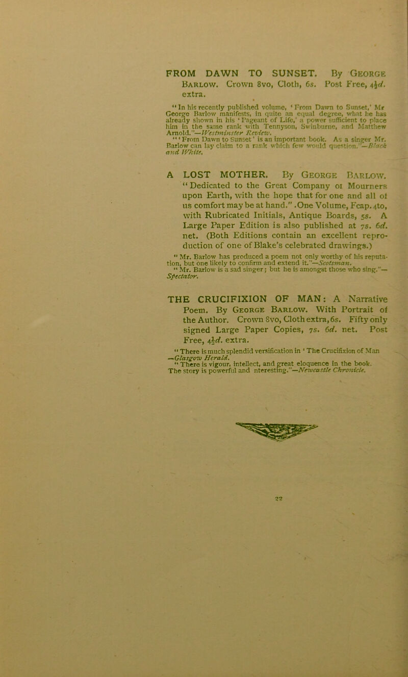 FROM DAWN TO SUNSET. By George Barlow. Crown 8vo, Cloth, 6s. Post Free, extra. “In his recently published volume, ‘From Dawn to Sunset,’ Mr George Harlow manifests, in quite an equal degree, what he has already shown in his ‘ Pageant of Life,' a power sufficient to place him in the same rank with Tennyson, Swinburne, and Matthew A mol d.— Westminster Review. “ ‘ From Dawn to Sunset' is an important book. As a singer Mr. Harlow can lay claim to a rank which few would question. —litark and White. A LOST MOTHER. By George Barlow. “Dedicated to the Great Company ot Mourners upon Earth, with the hope that for one and all ot us comfort may be at hand.” .One Volume, Fcap.4to, with Rubricated Initials, Antique Boards, 5s. A Large Paper Edition is also published at 7s. 6d. net. (Both Editions contain an excellent repro- duction of one of Blake’s celebrated drawings.) “ Mr. Barlow has produced a poem not only worthy of his reputa- tion, but one likely to confirm and extend it.—Scotsman. “ Mr. Barlow is a sad singer; but he is amongst those who sing.— Spectator. THE CRUCIFIXION OF MAN: A Narrative Poem. By George Barlow. With Portrait of the Author. Crown 8vo, Cloth extra, 6s. Fifty only signed Large Paper Copies, 7s. 6d. net. Post Free, t&d. extra. “ There is much splendid versification in ‘ The Crucifixion of Man —Glasgow Herald.  There is vigour, intellect, and great eloquence in the book. The story is powerful and nterestmg.—Nesocastle. Chronicle.