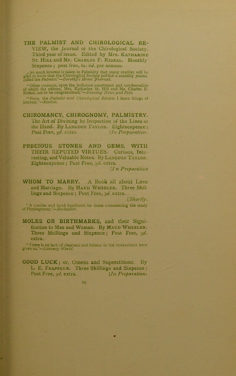 the palmist and chirological re- view, the Journal ot the Chirological Society. Third year of issue. Edited by Mrs. Katharine St. Hill and Mr. Charles F. Rideal. Monthly Sixpence ; post free, 6s, 6d. per annum. „ So much interest is taken in Palmistry that many readers will be glad to know that the Chirological Society publish a monthly journa called the Palmist.—Dorothy's Home Journal. •‘Other contents, upon the judicious assortment and condensation of which the editors, Mrs. Katharine St. Hill and Mr. Charles F. Rideal, are to be congratulated,—Evening News and Post.  From the Palmist and Chirological Review I learn things of interest.”—Review. CHIROMANCY, CHIROGNOMY, PALMISTRY. The Art of Divining by Inspection of the Lines oi the Hand. By Langdon Taylor. Eighteenpencc ; Post Free, 3c/. extra. [In Preparation. PRECIOUS STONES AND GEMS, WITH THEIR REPUTED VIRTUES. Curious, Inte- resting, and Valuable Notes. By Langdon Taylor, Eighteenpence ; Post Free, 3d. extra. . [/ n Preparation WHOM TO MARRY. A Book all about Love and Marriage. By Maud Wheeler. Three Shil- lings and Sixpence ; Post Free, 3d. extra. [Shortly. “ A concise and lucid handbook for those commencing the study of Physiognomy.”—Bookseller. MOLES OR BIRTHMARKS, and their Signi- fication to Man and Woman. By Maud Wheeler. Three Shillings and Sixpence; Post Free, 3d. extra. There is no lack of clearness and fulness in the instructions here given usr—Literary World. GOOD LUCK; or, Omens and Superstitions. By L. E. Frapfeur. Three Shillings and Sixpence ; Post Free, 3d. extra. [In Preparation.