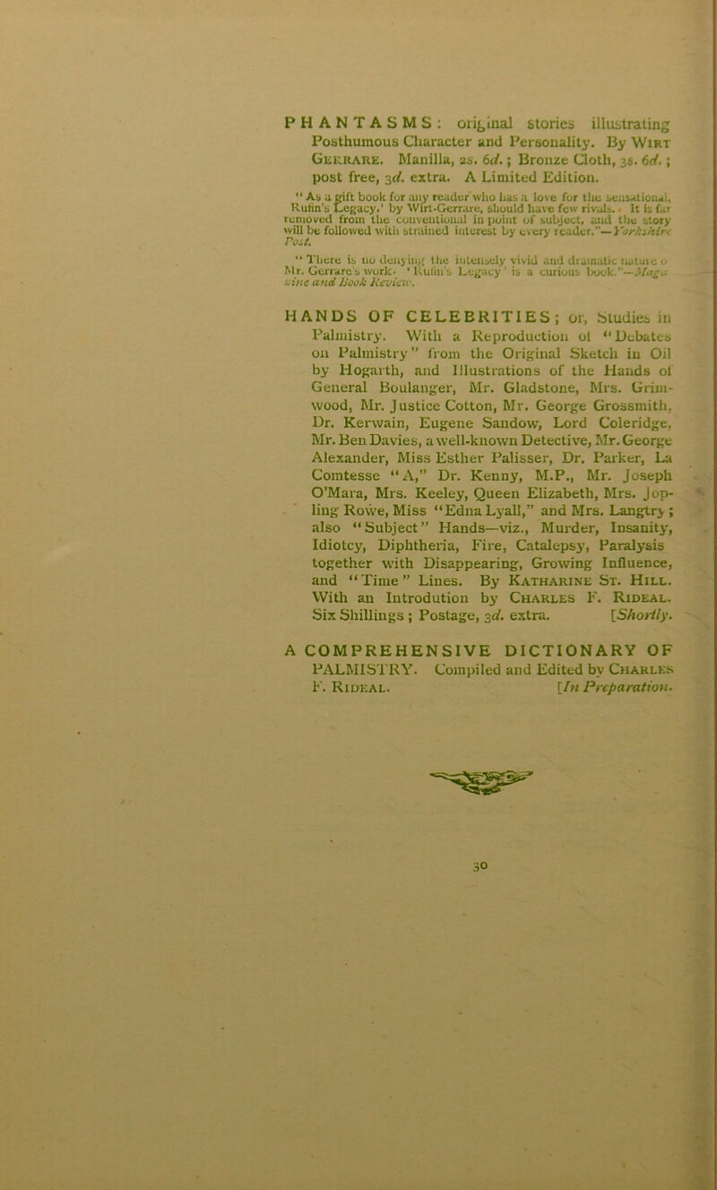 PHANTASMS: original stories illustrating Posthumous Character and Personality. By Wirt Gerrare. Manilla, 2s. 6<J.; Bronze Cloth, 3s. 6d.; post free, 3d. extra. A Limited Edition. “ As a gift book for ajiy reader who has a love for the sensational, Rulin's Legacy,' by Wirt-Gerrare, should liave few rivals. ■ It is far removed from the conventional in point of subject, and the story will be followed with strained interest by every reader.— Yorhihir. Post.  There is tio delijin;; the intensely vivid and dtamatic wntme u Mr. Gerrare’s work, •Rulin's Legacy’ is a curious book.—Mugu -inc and book Review. HANDS OF CELEBRITIES; or, Studies in Palmistry. With a Reproduction ol “ Debates on Palmistry ” from the Original Sketch in Oil by Hogarth, and Illustrations of the Hands ol General Boulanger, Mr. Gladstone, Mrs. Grim- wood, Mr. Justice Cotton, Mr. George Grossmith, Dr. Kerwain, Eugene Sandow, Lord Coleridge, Mr. Ben Davies, a well-known Detective, Mr. George Alexander, Miss Esther Palisser, Dr. Parker, La Comtesse “A,” Dr. Kenny, M.P., Mr. Joseph O’Mara, Mrs. Keeley, Queen Elizabeth, Mrs. j op- ling Rowe, Miss “EdnaLyall,” and Mrs. Langtry ; also “Subject” Hands—viz., Murder, Insanity, Idiotcy, Diphtheria, Fire, Catalepsy, Paralysis together with Disappearing, Growing Influence, and “Time” Lines. By Katharine St. Hill. With an Introdution by Charles F. Rideal. Six Shillings ; Postage, 3d. extra. [Shortly. A COMPREHENSIVE DICTIONARY OF PALMISTRY. Compiled and Edited by Charles F. Riueal. [In Preparation.