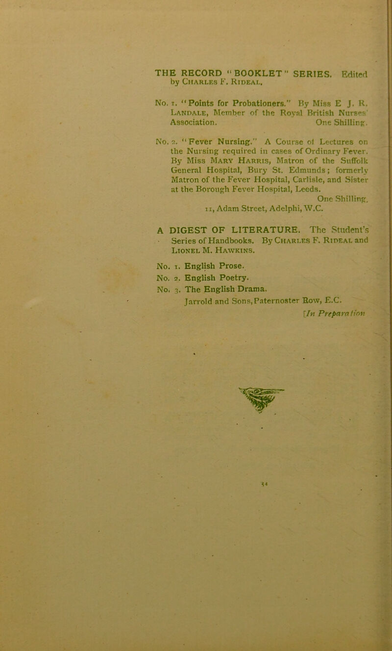 THE RECORD BOOKLET SERIES. Edited by Charles F. Rideal, No. t. “Points for Probationers.” By Miss E J. R. Landale, Member of the Royal British Nurses Association. One Shilling. No. 2. Fever Nursing.” A Course of Lectures on the Nursing required in cases of Ordinary Fever. By Miss Mary Harris, Matron of the Suffolk General Hospital, Bury St. Edmunds; formerly Matron of the Fever Hospital, Carlisle, and Sister at the Borough Fever Hospital, Leeds. One Shilling. n, Adam Street, Adelphi, W.C. A DIGEST OF LITERATURE. The Student’s Series of Handbooks. By Charles F. Ripeal and Lionel M. Hawkins. No. i. English Prose. No. 2. English Poetry. No. 3. The English Drama. Jarrold and Sons,Paternoster Row, E.C. [In Preparation 14