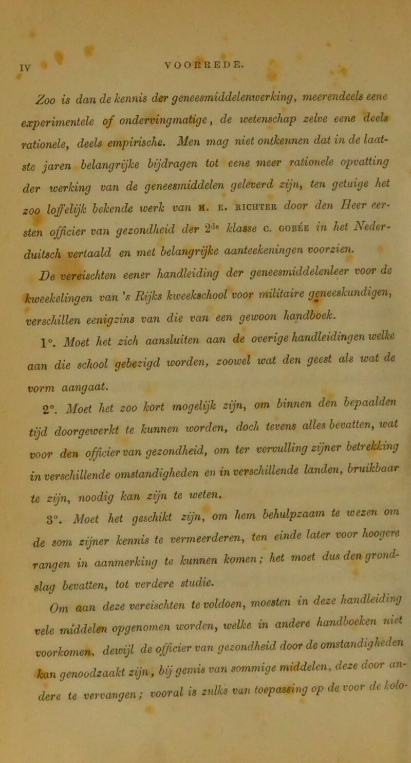 V o o R U E D E. Zoo is dan de kennis der geneesmiddelenwerking, meerendeels eene experimentele of onderving matige, de wetenschap zelve eene deels rationele, deels empirische. Men mag niet ontkennen dat in de laat- ste jaren belangrijke bijdragen tot eene meer rationele opvatting der werking van de geneesmiddelen geleverd zijn, ten getuige het zoo loffelijk bekende werk van h. e. bichteu door den Heer eer- sten officier van gezondheid der klasse c. gob^e in het Neder- duitsch vertaald en met belangrijke aanteekeningen voorzien. De vereischten eener handleiding der geneesmiddelenleer voor de 'kweekelingen van 's Rijks kweekschool voor militaire geneeskundigen, verschillen eenigzins van die van een gewoon handboek. 1°. Moet het zich aansluiten aan de overige handleidingen welke aan die school gebezigd worden, zoowel wat den geest als wat de vorm aangaat. 2°. Moet het zoo kort mogelijk zijn, om binnen den bepaalden tijd doorgewerkt te kunnen loorden, doch tevens alles bevatten, wat voor den officier van gezondheid, om ter vervulling zijner betrekking in verschillende omstandigheden en in verschillende landen, bruikbaar ie zijn, noodig kan zijn te weten. 8°. Moet het geschikt zijn, om hem behulpzaam te wezen om de som zijner kennis te vermeerderen, ten einde later voor hoogere rangen in aanmerking te kunnen komen; het moet dus den grond- slag bevatten, tot verdere studie. Om aan deze vereischten te voldoen, moesten in deze handleiding vele middelen opgenomen worden, welke in andere handboeken niet voorkomen, dewijl de officier van gezondheid door de omstandigheden kan genoodzaakt zijn, bij gemis van sommige middelen, deze door an- dere te vervangen; vooral is zulks van toepassing op de voor de kolo