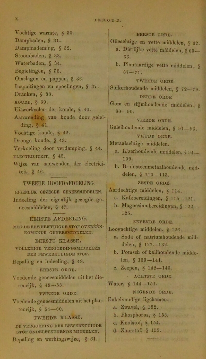 Vochtige warmte, § 30. Dampbaden, § 31. Dampinademing, § 32. Stoombaden, § 33. Waterbaden, § 34. Begietingcn, § 35. Omslagen en pappen, § 36. Inspuitingen en spoelingen, § 37. Dranken, § 38. KODDE, § 39. Uitwerkselen der koude, § 40. Aanwending van koude door gelei- ding, § 41. Vochtige koude, § 42. Drooge koude, § 43. Verkoeling door verdamping, § 44. I ELECTRICITEIT, § 45. Wijze van aanwenden der electrici- teit, § 46. TWEEDE HOOFDAFDEELING EIGENLIJK GEZEGDE GENEESMIDDELEN. Indeeling der eigenlijk gezegde ge- neesmiddelen, § 47. EERSTE AFDEELING. MET DE BEWERKTUIGDE STOF OVERÉÉN- KOMENDE GENEESMIDDELEN. EERSTE KLASSE. VOLLEDIGE VERGOEDINGSMIDDELEN DER BEWERKTUIGDE STOF. Bepaling en indeeling, § 48. EERSTE ORDE. Voedende geneesmiddelen uit het die- renrijk, § 19—53. TWEEDE ORDE. Voedende geneesmiddelen uit het plan- tenrijk, § 54—60. TAVEEDE KLASSE. de VERGOEDING DER BEWERKTUIGDE STOF ONDERSTEUNENDE MIDDELEN. Bepaling en werkingswijze, § 61. j EERSTE ORDE. Olieachtige en vette middelen, § 62. a. Dierlijke vette middelen, § 63— 66. b. Plantaardige vette middelen, § 67—71. TWEEDE ORDE. Suikerhoudende middelen, § 72 79. DERDE ORDE Gom en slijmhoudende middelen, 6 80—90. VIERDE ORDE. Geleihoudende middelen, § 9] 93. A'IJFDE ORDE. Metaalaehtige middelen. a. Ijzerhoudende middelen, § 94 — 109. b. Bruinsteenmetaalhoudende mid- delen, § 110—113. ZESDE ORDE. Aardachtige middelen, § 114. a. Kalkhereidingen, § 115—121. b. Magnesiumbereidingan, § 122— 125. ZEVENDE ORDE. Loogachtige middelen, § 126. a. Soda of natriumhoudende mid- delen, § 127—132. b. Potasch of kalihoudende midde- len, § 133—141. c. Zeepen, § 142—143. ACHTSTE ORDE. j Water, § 144—151. NEGENDE ORDE. Enkelvoudige ligchamen. a. Zwavel, § 152. b. Phosphorus, § 153. c. Koolstof, § 154. d. Zuurstof, § 155.