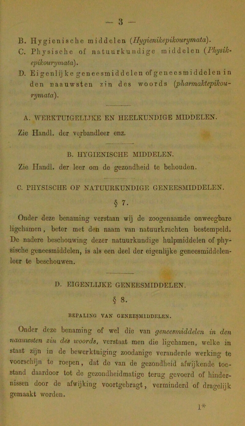 B. Hygiënische middelen (Tlygienikepikourymata). C. Physische of natuurkundige middelen {Fhysik- epikourymata). D. Eigenlijke geneesmiddelen of geneesmiddelen in den naauwsten zin des woords [pharmahtepikou- rymata). A. WERKTUIGELLTKE EN HEELKUNDIGE MIDDELEN. Zie Handl. der verbandleer enz. B. HYGIËNISCHE MIDDELEN. Zie Handl. der leer om de gezondheid te behouden. C. niYSISCUE OF NATUURKUNDIGE GENEESMIDDELEN. § 7. Ouder deze benaming verstaan wij de zoogenaamde onweegbare ligchamen, beter met den naam van natuurkrachten bestempeld. De nadere bescliouwing dezer natuurkundige hulpmiddelen of phy- sische geneesmiddelen, is als een deel der eigenlijke genecsmiddelen- leer te beschouwen. D. EIGENLIJKE GENEESMIDDELEN. § 8. BEPALING VAN GENEESMIDDELEN. Onder deze benaming of wel die van geneesmiddelen in den naauwsten zin des woords, verstaat men die ligchamen, welke in staat zijn in de bewerktuiging zoodanige veranderde werking te voorschijn te roepen, dat de van de gezondheid afwijkende toe- stand daardoor tot de gezondheidmatige terug gevoerd of hinder- nissen door de afwijking voortgebragt, verminderd of dragelijk gemaakt worden.