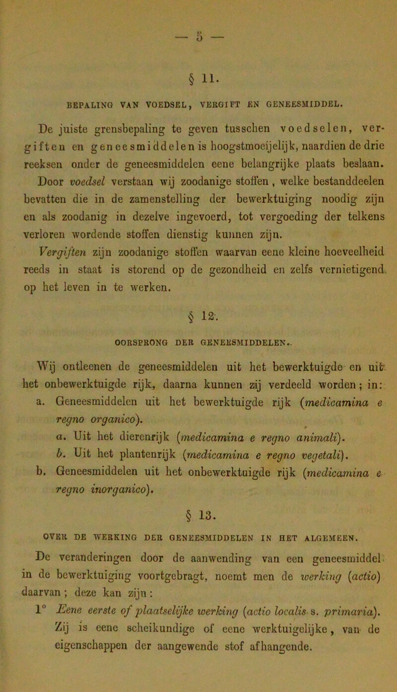 § 11. BEPALING VAN VOEDSEL, VERGIFT EN GENEESMIDDEL. De juiste grensbepaling te geven tusschen voedsel en, ver- giften en geneesmiddelen is hoogstmoeijelijk, naardien de drie reeksen onder de geneesmiddelen eene belangrijke plaats beslaan. Door voedsel verstaan wij zoodanige stoffen, welke bestanddeelen bevatten die in de zamenstelling der bewerktuiging noodig zijn en als zoodanig in dezelve ingevoerd, tot vergoeding der telkens verloren wordende stoffen dienstig kunnen zijn. Vergiften zijn zoodanige stoffen waarvan eene kleine hoeveelheid reeds in staat is storend op de gezondheid en zelfs vernietigend, op het leven in te werken. § 12. OORSPRONG DER GENEESMIDDELEN.. Wij ontleenen de geneesmiddelen uit het bewerktuigde en uit het onbewerktuigde rijk, daarna kunnen zij verdeeld worden; in: a. Geneesmiddelen uit het bewerktuigde rijk (medicamina e regno organico). a. Uit het dierenrijk {medicamina e regno animali). b. Uit het plantenrijk {medicamina e regno vegetali). b. Geneesmiddelen uit het onbewerktuigde rijk {medicamina e regno inorganico). § 13. OVER DE WERKING DER GENEESMIDDELEN IN HET ALGEMEEN. De veranderingen door de aanwending van een geneesmiddel in de bewerktuiging voortgebragt, noemt men de werking {actio) daarvan ; deze kan zijn : 1° Eenc eerste of plaatselijke werking {actio localis s. primaria). Zij is eene scheikundige of eene werktuigelijke, van de eigenschappen der aangewende stof afhangende.