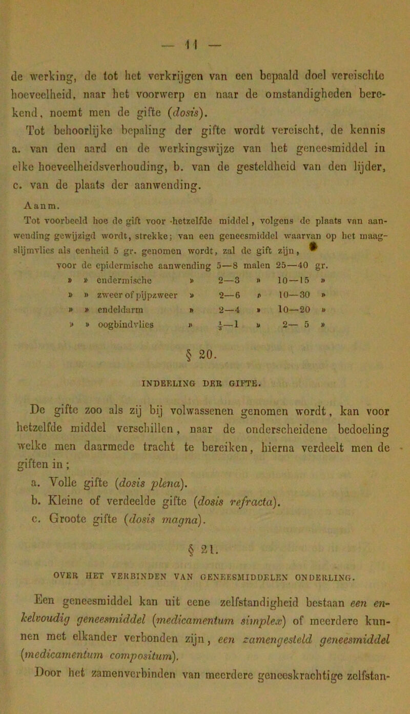 de werking, de tot liet verkrijgen van een bepaald doel vereisclito hoeveelheid, naar het voorwerp en naar de omstandigheden bere- kend, noemt men de gifte (dosis). Tot behoorlijke bepaling der gifte wordt vereischt, de kennis a. van den aard en de werkingswijze van het geneesmiddel in elke hoeveelheidsverhouding, b. van de gesteldheid van den lijder, c. van de plaats der aanwending. Aanm. Tot voorbeeld hoe de gift voor hetzelfde middel, volgens de plaats van aan- wending gewijzigd wordt, strekke; van een geneesmiddel waarvan op het maag- slijmvlies als eenheid 5 gr. genomen wordt, zal de gift zijn, ^ voor de cpidermischc aanwending 5—8 malen 25—40 gr. » » cndermische » 2—3 » 10—15 » » n zweer of pijpzweer i» 2—6 r 10—30 » » » endeldarm » 2—4 » lO—20 » i> » oogbind vlies -1 2— 5 § 20. INDEELING DEK GIFTE. De gifte zoo als zij bij volwassenen genomen wordt, kan voor hetzelfde middel verschillen, naar de onderscheidene bedoeling welke men daarmede tracht te bereiken, hierna verdeelt men de giften in ; a. Volle gifte (dosis plena). b. Kleine of verdeelde gifte (dosis refracta). c. Groote gifte (dosis magna). § 21. OVER HET VEKBINDEN VAN GENEESMIDDELEN ONDERLING. Een geneesmiddel kan uit eene zelfstandigheid bestaan een en- kelvoudig geneesmiddel (medicamenium simplex) of meerdere kun- nen met elkander verbonden zijn, een zamengesteld geneesmiddel (medicamenium compositum). Door het zamenverhinden van meerdere geneeskrachtige zclfstan-