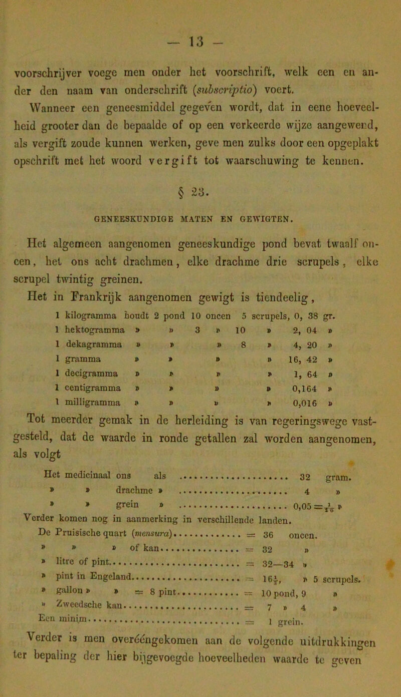 voorschrijver voege men onder het voorschrift, welk een en an- der den naam van onderschrift {siibacriptio) voert. Wanneer een geneesmiddel gegeven wordt, dat in eene hoeveel- heid grooterdan de bepaalde of op een verkeerde wijze aangewend, als vergift zoude kunnen werken, geve men zulks door een opgeplakt opschrift met het woord vergift tot waarschuwing te kennen. § 23. OENÏESKDNDIGE MATEN EN GEWIGTEN. Het algemeen aangenomen geneeskundige pond bevat twaalf on- een , het ons acht drachmen, elke drachme drie scrupels , elke scrupel twintig greinen. Het in Frankrijk aangenomen gewigt is tiendeelig, 1 kilogramma houdt 2 pond 10 oneen 5 scrupels, 0, 38 1 hektogramma y ]> 3 p 10 P 2, 04 P 1 dekagramma V » p 8 P 4, 20 P 1 gramma p P p n 16, 42 P 1 decigramma p P p p 1, 64 D 1 centigramma p P p p 0,164 P 1 milligramma p P p p 0,016 P Tot meerder gemak in de herleiding is van regeringswege vast- gesteld, dat de waarde in ronde getallen zal worden aangenomen, als volgt Het medicinaal ons als 32 gram. » » drachme * 4 » • » grein » 0,05 Vorder komen nog in aanmerking in verschillende landen. De Pruisische quart {mensura) 36 oneen. • » » of kan = 32 n » litre of pint » pint in Engeland » gallon» » ~ g pint  Zweedsche kan Een ininim 32—34 » 164-, »< 5 scrnpcls. 10 pond, 9 n 7 » 4 » 1 grein. Verder is men overééngekoraen aan de volgende uitdrukkingen ter bepaling der hier bijgevoegde hoeveelheden waarde te geven