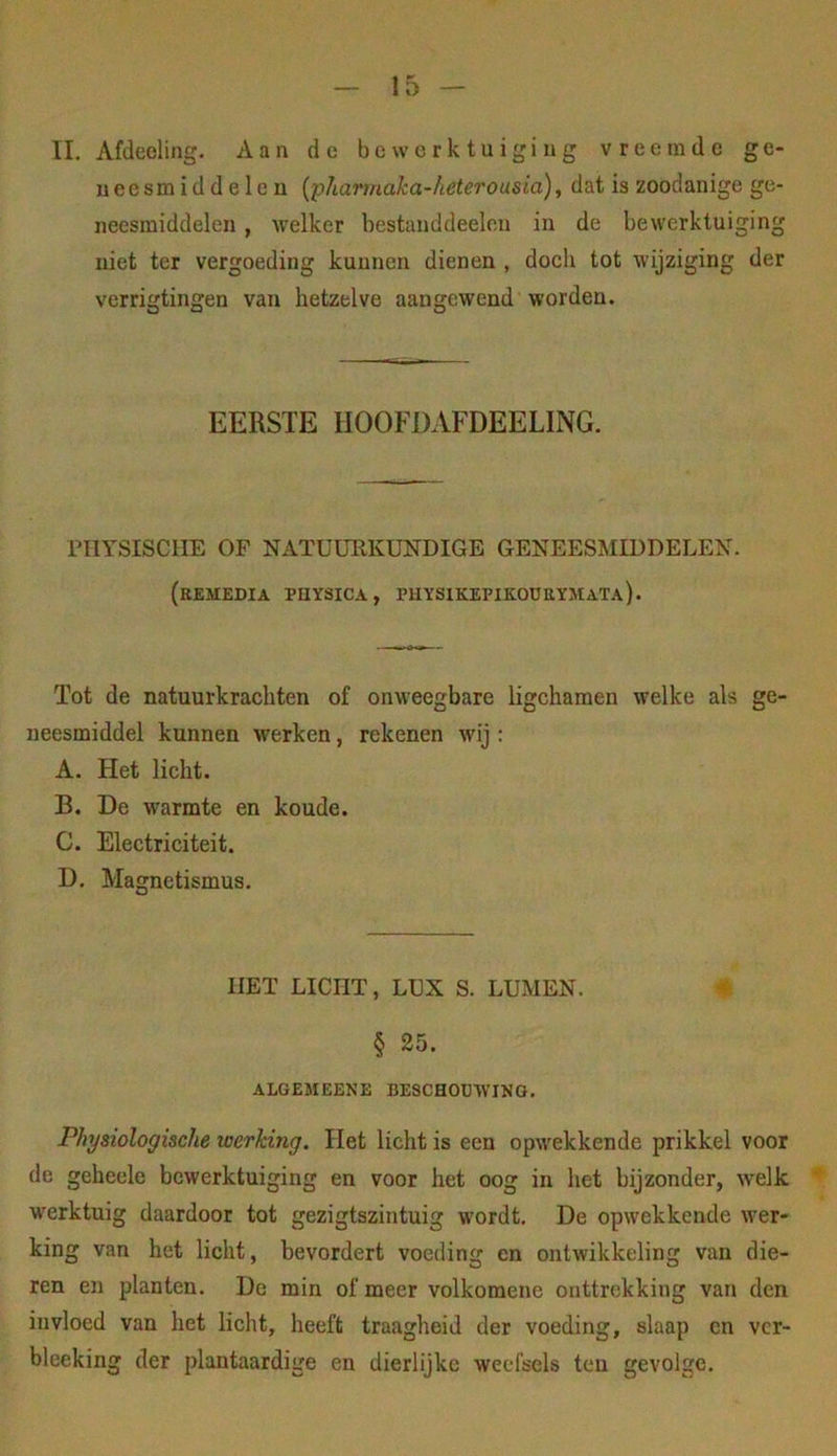 II. Afdeeling. Aan de bewerktuiging vreemde ge- ueesmiddelen {phannaka-heterousia), dat is zoodanige ge- neesmiddelen , welker bestanddeeleu in de bewerktuiging niet ter vergoeding kuunen dienen , doch tot wijziging der verrigtingen van hetzelve aangewend worden. EERSTE HOOFDAFDEELING. rilYSISCHE OP NATUURKUNDIGE GENEESMIDDELEN. (remedia puysica, physikepikoüeymata). Tot de natuurkrachten of onweegbare ligchamen welke als gC' neesmiddel kunnen werken, rekenen wij : A. Het licht. B. De warmte en koude. C. Electriciteit. D. Magnetismus. HET LICHT, LUX S. LUMEN. € § 25. ALGEMEENE BESCHOUWING. Physiologische werking. Het licht is een opwekkende prikkel voor de geheele bewerktuiging en voor het oog in het bijzonder, welk werktuig daardoor tot gezigtszintuig wordt. De opwekkende wer- king van het licht, bevordert voeding en ontwikkeling van die- ren en planten. De min of meer volkomene onttrekking van den invloed van het licht, heeft traagheid der voeding, slaap cn ver- bleeking der plantaardige en dierlijke weefsels ten gevolge.