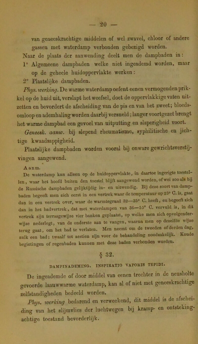 30 van geneeskrachtige middelen of wel zwavel, chloor of andere gassen met waterdamp verbonden gebezigd worden. Naar de plaats der aanwending deelt men de dampbaden in: 1° Algemeene dampbaden welke niet ingeademd worden, maar op de geheele huidoppervlakte werken: 2 Plaatslijke dampbaden. Phys. tcerking. De warme waterdamp oefent eenen vermogenden prik- kel op de huid uit, verslapt het weefsel, doet de oppervlakkige vaten uit- zetten en bevordert de afscheiding van de pis en van het zweet; bloeds- omloop en ademhaling worden daarbij versneld; langer voortgezet brengt het warme dampbad een gevoel van uitputting en slaperigheid voort. Geneesk. aanw. bij slepend rheumatisme, syphilitische en jich- tige kwaadsappigheid. Plaatslijke dampbaden worden vooral bij onw'are gewrichtsverstij- vingen aangewend. Aanm. De waterdamp kan alleen op de huidoppervlakte, in daartoe ingerigte toestel- len, waar het hoofd buiten den toestel blüft aangewend worden, of wei zoo als b\j de Russische dampbaden gelijktijdig in- en uitwendig. Bij deze soort van damp- baden begeeft men zich eerst in een vertrek waar de temperatuur op 25® C. is, gaat dan in een vertrek over, waar de warmtegraad 32 35® C. heeft, en begeeft zich dan in het badvertrek, dat met waterdampen van 3C—55® C. vervuld is, m dit vertrek zijn terrasgewpze vier banken geplaatst, op welke men zich opvolgender- wijze nederlegt, van de onderste aan te vangen, waarna men op dezelfde wijze terug gaat, om het bad te verlaten. Men neemt om de tweeden of derden dag, zulk een bad; twaalf tot zestien zijn voor de behandeling noodzakelijk. Koude begietingen of regenbaden kunnen met deze baden verbonden worden. § 32. D.\MPINADKMING. INSPIKATIO VAPOKIS TEPIDI. De ingeademde of door middel van eenen trechter in de neusholte gevoerde laauwwarme waterdamp, kan al of niet met geneeskrachtige zelfstandigheden bedeeld worden. Fhys. werking bedarend en verweekend, dit middel is de afschei- ding van het slijmvlies der luchtwegen bij kramp- en ontsteking- achtige toestand bevorderlijk. f