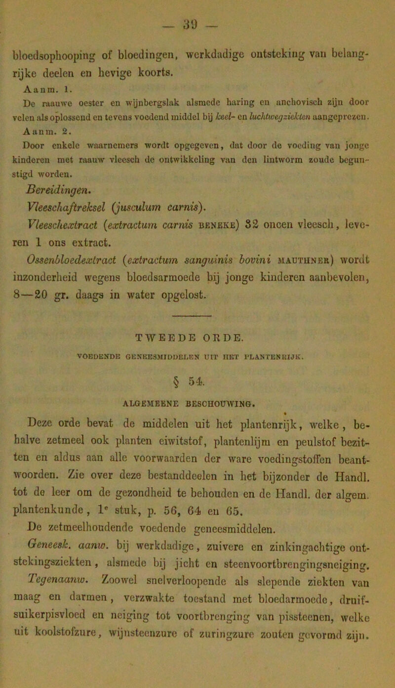 _ 30 bloedsophooping of bloedingen, wcrkdadige ontsteking van belang- rijke deelen en hevige koorts. Aanm. 1. De raauwe oester en wijnbergslak alsmede haring en unchOTiscli zijn door velen iUs oplossend en tevens voedend middel bij keel- en luchtweg ziekten aangcp rezen. Aanm. 2. Door enkele waarnemers wordt opgegeven, dat door de voeding van jonge kinderen met raauw vlceseh de ontwikkeling van den lintworm zoude begun- stigd worden. Bereidingen. Vleeschaftreksel (jusculum carnis). Vleeschextract {extractum carnis benbke) 82 oneen vleesch, leve- ren 1 ons extract. Ossenbloedextract {extractum sanguinis hovini M.\^uTUNEa) tvordt inzonderheid wegens bloedsarmoede bij jonge kinderen aanbevolen, 8—20 gr. daags in water opgelost. TWEEDE OEDE. VOEDENDE GENEESMIDDELEN UIT HET PLANTENRIJK. § 54. ALGEMEENE BESCHOUWING. Deze orde bevat de middelen uit het plantenrijk, welke , be- halve zetmeel ook planten eiwitstof, plantenlijm en peulstof bezit- ten en aldus aan alle voorwaarden der ware voedingstoffen beant- woorden. Zie over deze bestanddeelen in het bijzonder de Handl. tot do leer om de gezondheid te behouden en de Handl. der algem. plantenkunde , 1' stuk, p. 56, 64 en 65. De zetraeelhoadende voedende geneesmiddelen. Geneesk. aanw. bij werkdadige, zuivere en zinkingachtige ont- stekingsziekten , alsmede bij jicht en steenvoortbrengingsneiging. Tegenaanw. Zoowel snelvcrloopende als slepende ziekten van maag en darmen, verzwakte toestand met bloedarmoede, druif- suikerpisvloed en neiging tot voortbrenging van pissteenen, welke uit koolstofzure, wijnsteenzure of zuringzurc zouten gevormd zijn.