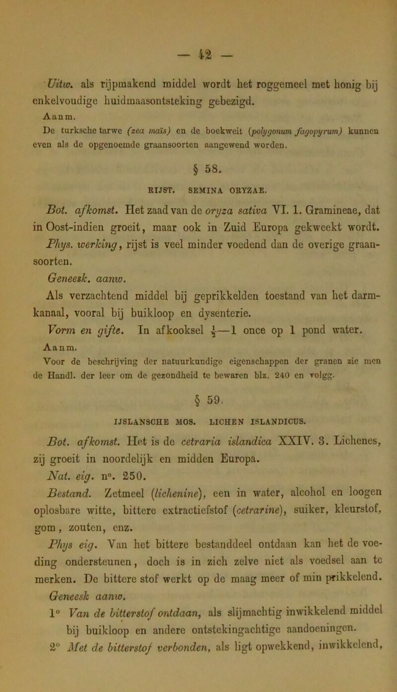 Uitw. als rijpmakend middel wordt het roggemeel met honig bij enkelvoudige huidmaasontsteking gebezigd. Aaam. Dc turksche tarwe (zea tnaïs) cn de boekweit {polygonum fagopyrutn) kunnen even als de opgenoemde graansoorten aangewend worden. § 58. KUST. SEMINA OBYZAE. Bot. afkomst. Het zaad van de oryza sativa VI. 1. Gramineae, dat in Oost-indien groeit, maar ook in Zuid Europa gekweekt wordt. JPIiys. werking, rijst is veel minder voedend dan de overige graan- soorten. Geneesk. aanw. Als verzachtend middel bij geprikkelden toestand van het darm- kanaal, vooral bij buikloop en dysenterie. Vorm en gifte. In afkooksel ^—1 once op 1 pond water. Aanm. Voor de beschrijving der natuurkundige eigenschappen der granen zie men de Handl. der leer om de gezondheid te bewaren blz. 240 en volgg. § 59. IJSLANSCHE MOS. LICHEN ISLANDICÜS. Bot. afkomst. Het is de cetraria islandica XXIV. 3. Lichenes, zij groeit in noordelijk en midden Europa. Nat. eig. n. 250. Bestand. Zetmeel [lichenine), een in water, alcohol en loogen oplosbare witte, bittere extractiefstof {cetrarine), suiker, kleurstof, gom, zouten, enz. Phjs eig. Van het bittere bestanddeel ontdaan kan het de voe- ding ondersteunen, doch is in zich zelve niet als voedsel aan tc merken. De bittere stof werkt op de maag meer of min {^wikkelend. Geneesk aanw. 1° Van de hitterstof ontdaan, als slijmachtig inwikkelend middel bij buikloop en andere ontstekingachtige aandoeningen. 2“ Met de hitterstof verbonden, als ligt opwekkend, in wikkelend,