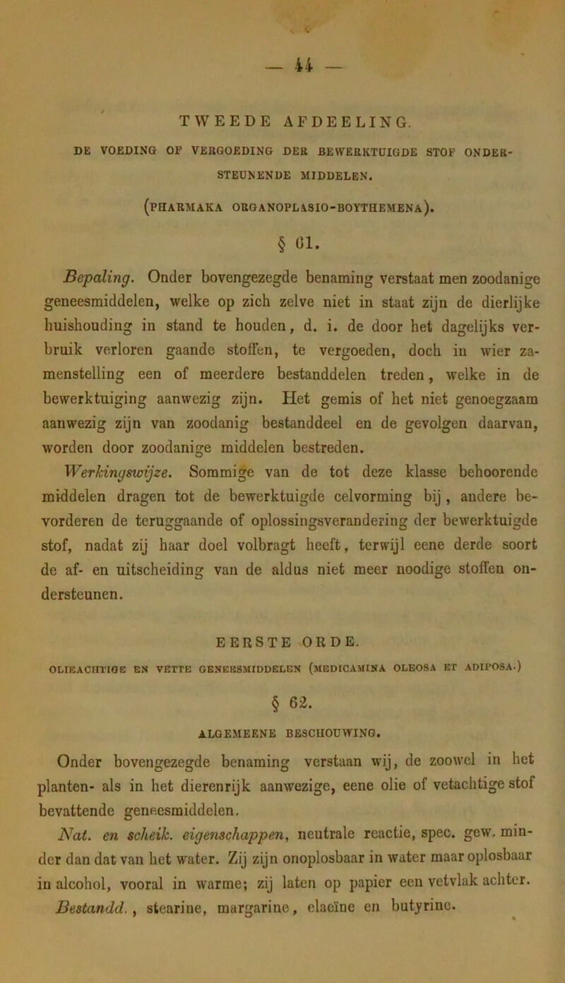 TWEEDE AFDEELING. DE VOEDING OF VEIIGOEDING DER BEWERKTUIGDE STOF ONDER- STEUNENDE MIDDELEN. (PHIARMAKA ORGANOPLASIO-BOYTHEMENa). § 01. Bepaling. Oader bovengezegde benaming verstaat men zoodanige geneesmiddelen, welke op zich zelve niet in staat zijn de dierlijke huishouding in stand te houden, d. i. de door het dagelijks ver- bruik verloren gaande stoffen, te vergoeden, doch in wier za- menstelling een of meerdere bestanddelen treden, welke in de bewerktuiging aanwezig zijn. Het gemis of het niet genoegzaam aanwezig zijn van zoodanig bestanddeel en de gevolgen daarvan, worden door zoodanisre middelen bestreden. O Werkingswijze. Sommige van de tot deze klasse beboerende middelen dragen tot de bewerktuigde celvorming bij , andere be- vorderen de teruggaande of oplossingsverandering der bewerktuigde stof, nadat zij haar doel volbragt heeft, terwijl eene derde soort de af- en uitscheiding van de aldus niet meer noodige stoffen on- dersteunen. EERSTE ORDE. OLIEACFTl’IOE EN VETTE GENEESMIDDELEN (meDICAMINA OLEOSA ET ADIPOSA.) § 6i. ALOEMEENE BESCUOUWING. Onder bovengezegde benaming verstaan wij, de zoowel in het planten- als in het dierenrijk aanwezige, eene olie of vetachtige stof bevattende geneesmiddelen. Nat. en scheik. eigenschappen, neutrale reactie, spec. gew. min- der dan dat van het water. Zij zijn onoplosbaar in water maar oplosbaar in alcohol, vooral in warme; zij laten op papier een vetvlak achter. Bestandd., stearine, margarine, elaeïne en butyrinc.