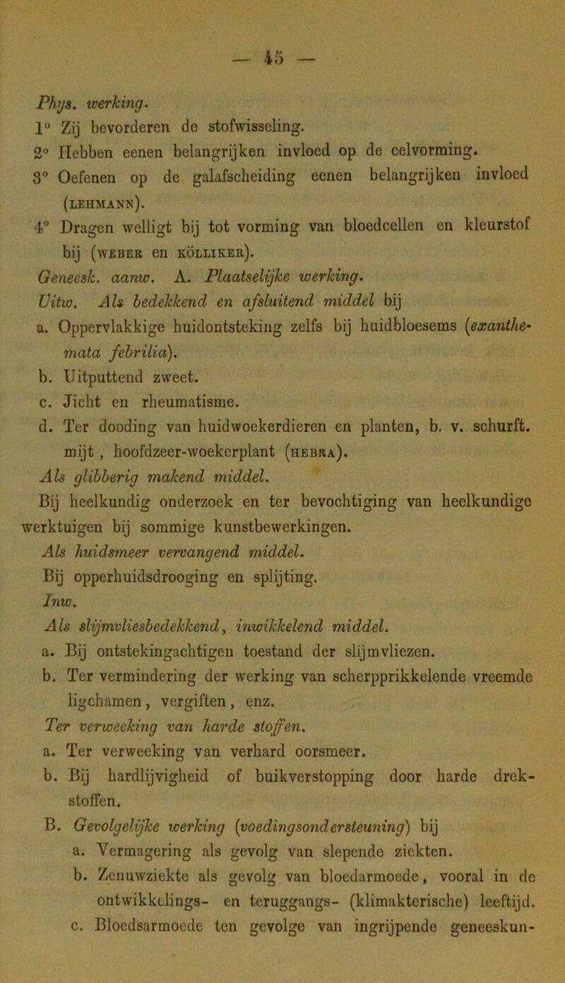 Phys. werking. 1° Zij bevorderen de stofwisseling. 2° Hebben eenen belangrijken invloed op de celvorraing. 8° Oefenen op de galafscheiding eenen belangrijken invloed (lehmann). 4 Dragen welligt bij tot vorming van bloedcellen en kleurstof bij (wEBER en kölliker). Geneesk. aamc. A. Plaatselijke werking. Üitw. Als bedekkend afsluitend middel bij a. Oppervlakkige huidontsteking zelfs bij huidbloesems {exanthe- mata fehrilia). b. Uitputtend zweet. c. Jicht en rheumatisme. d. Ter dooding van huidwockerdieren en planten, b. v. schurft, mijt, hoofdzeer-woekerplant (hebra). Als glibberig makend middel. Bij heelkundig onderzoek en ter bevochtiging van heelkundige werktuigen bij sommige kunstbewerkingen. Als huidsmeer vervangend middel. Bij opperhuidsdrooging en splijting. Inw. Als slijmvliesbedekkend, inwikkelend middel. a. Bij ontstekingachtigeu toestand der slijmvliezen. b. Ter vermindering der werking van scherpprikkelende vreemde ligchamen, vergiften, enz. Ter verwecking van harde stoffen. a. Ter verweeking van verhard oorsmeer. b. Bij hardlijvigheid of buikverstopping door harde drek- stolfen. B. Gevolgelijke werking (voedingsondersteuning) bij a. Vermagering als gevolg van slepende ziekten. b. Zenuwziekte als gevolg van bloedarmoede, vooral in de ontwikkelings- en teruggangs- (klimakterische) leeftijd. c. Bloedsarmoede ten gevolge van ingrijpende geneeskun-