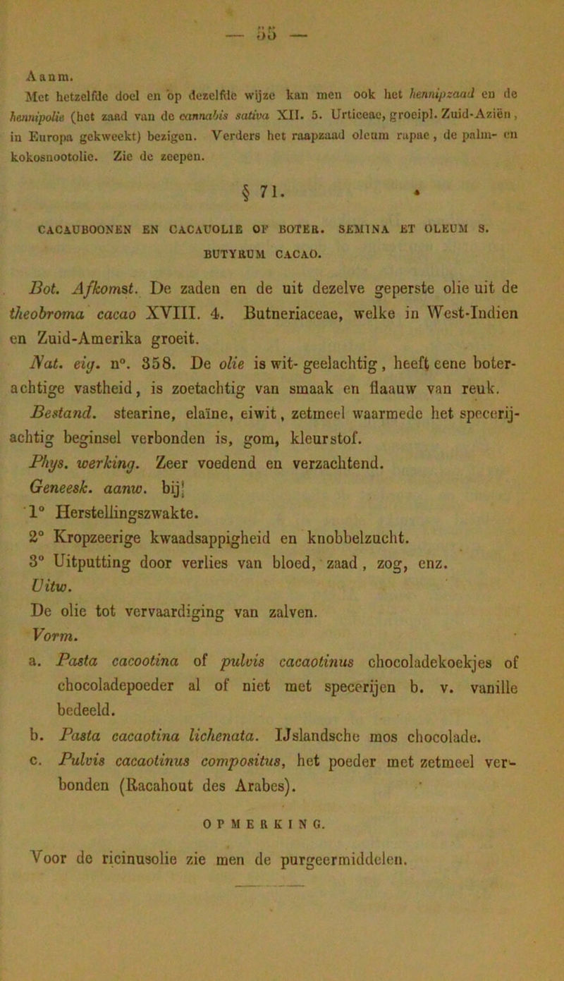f’)5 Aanm. Met hetzelfde doel en 'op dezelfile wijze kan men ook het hennipzaad en do hennipolie (hot zaad van do cannabis sativa XII. 5. Urticeac, groeipl. Zuid-Azien , in Europa gekweekt) bezigen. Verders het raapzaad oleuin nipae, de pnlin- en kokosnootolic. Zie de zeepen. § 71. cacaüboonen en cacauoue of boter, sesiina et oleum s. BÜTYHBM CACAO. Bot. Afkomst. De zaden en de uit dezelve geperste olie uit de theobroma cacao XVIII. 4. Butneriaceae, welke in West-Indien en Zuid-Amerika groeit. IVat. eiy. n°. 358. De olie is wit-geelachtig , heeft eene boter- achtige vastheid, is zoetachtig van smaak en flaauw van reuk. Bestand, stearine, elaïne, eiwit, zetmeel waarmede het specerij- achtig beginsel verbonden is, gom, kleurstof. Phys. werking. Zeer voedend en verzachtend. Geneesk. aanw. bijj 1° Herstellingszwakte. 2° Kropzeerige kwaadsappigheid en knobbelzucht. 3“ Uitputting door verlies van bloed, zaad, zog, enz. Uitw. De olie tot vervaardiging van zalven. Vorm. a. Pasta cacootina of pulvis cacaotinus chocoladekockjes of chocoladepoeder al of niet met specerijen b. v. vanille bedeeld. b. Pasta cacaotina lichenata. IJslandsche mos chocolade. c. Pulvis cacaotinus compositus, het poeder met zetmeel ver'- bonden (Racahout des Arabes). OPMERKING. Voor de ricinusolie zie men de purgeermiddelen.