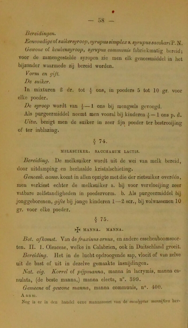 Bereidingen. Eenvoudige of suikersyroop, syrupus simplex s. syrupus saccharil^. N, Gewone of keukensyroop, syrupus communis fabriekmatig bereid; voor de zamengestelde syropen zie men elk geneesmiddel in het bijzonder waarmede zij bereid worden. Vorm en gijl. De suiker. Tn mixturen 2 dr. tot \ ons, in poeders 5 tot 10 gr. voor elke poeder. De syroop wordt van ^— 1 ons bij mengsels gevoegd. Als purgeermiddel neemt men vooral bij kinderen 1 ons p. d. Uitio. bezigt men de suiker in zeer lijn poeder ter bestrooijing of ter inblazing. § 74. MELKSUIKER. SACCUARUM LACTIS. Bereiding. De melksuiker wordt uit de w’ei van melk bereid, door uitdamping en herhaalde kristalschieting. Geneesk. aanw. komt in allen opzigte met die der rietsuiker overéén, men verkiest echter de melksuiker a. bij voor vervloeijing zeer vatbare zelfstandigheden in poedervorm. b. Als purgeermiddel bij jonggeborenen, gifle bij jonge kinderen i—2 scr., bij volwassenen 10 gr. voor elke poeder. § 75. MANNA. MANNA. Bot. afkomst. Nviu A&fraxinnsornus, en andere esschenboomsoor- ten. II. 1. Oleaceae, welke in Calabrien, ook in Duitschland groeit. Bereiding. Het in de lucht opdroogende sap, vloeit of van zelve uit de bast of uit in dezelve gemaakte insnijdingen. Nat. eig. Korrel of pijpmanna, manna in lacrymis, manna ca- nulata, (de beste manna,) manna electa, n°. 899. Gemeene of gewone manna, manna communis, n°. 400. A a n ni. Nog is er in dcu huudel ccnc manuasoort van dc eucalyptus manniftra her-