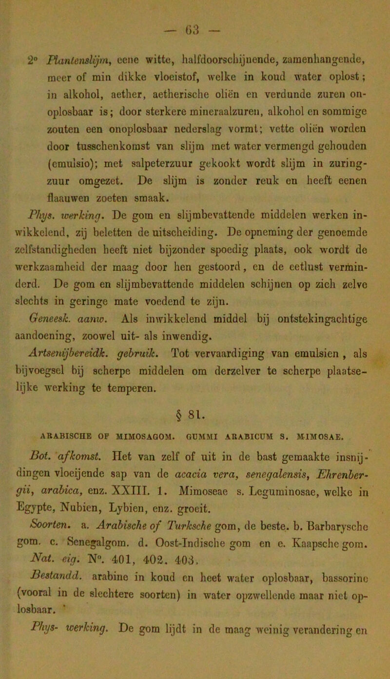 2“ lïanlensUjm, eeiie witte, halfdoorschijnende, zaraenhangcnde, racer of min dikke vloeistof, welke in koud water oplost; in alkohol, aether, aetherische oliën en verdunde zuren on- oplosbaar is; door sterkere mineraalzuren, alkohol en sommige zouten een onoplosbaar nederslag vormt; vette oliën worden door tusschenkorast van slijm met water vermengd gehouden (cmulsio); met salpeterzuur gekookt wordt slijm in zuring- zuur omgezet. De slijm is zonder reuk en heeft eenen flaauwen zoeten smaak. IViys. toerking. De gom en slijmbevattende middelen werken in- wikkelend, zij beletten de uitscheiding. De opneming der genoemde zelfstandigheden heeft niet bijzonder spoedig plaats, ook wordt de werkzaamheid der maag door hen gestoord, en de eetlust verinin- derd. De gom en slijmbevattende middelen schijnen op zich zelve slechts in geringe mate voedend te zijn. Geneesk. aanw. Als inwikkelend middel bij ontstekingachtige aandoening, zoowel uit- als inwendig. Artseyiijbereidk. gebruik. Tot vervaardiging van emulsien , als bijvoegsel bij scherpe middelen om derzelver te scherpe plaotse- lijke werking te temperen. § 81. ARABISCHE OP MIMOSAGOM. GUMMI ABABICÜM S. MIMOSAE. Bot. afkomst. Het van zelf of uit in de bast gemaakte insnij- dingen vloeijende sap van de acacia vera, senegalensis, Ehrenber- giif arabica, enz. XXIII. 1. Mimoseae s. Leguminosae, welke in Egypte, Nubien, Lybien, enz. groeit. Soorten, a. Arabische of Turksche gom, de beste. b. Barbaryscho gom. c. Scnegalgom. d. Oost-Indische gom en e. Kaapsche gom. Nat. eig. N“. 401, 402. 403. Bestandd. arabine in koud en heet water oplosbaar, bassorinc (vooral in de slechtere soorten) in water opzwellende maar niet op- losbaar. Phys- werking. De gom lijdt in de maag weinig verandering en