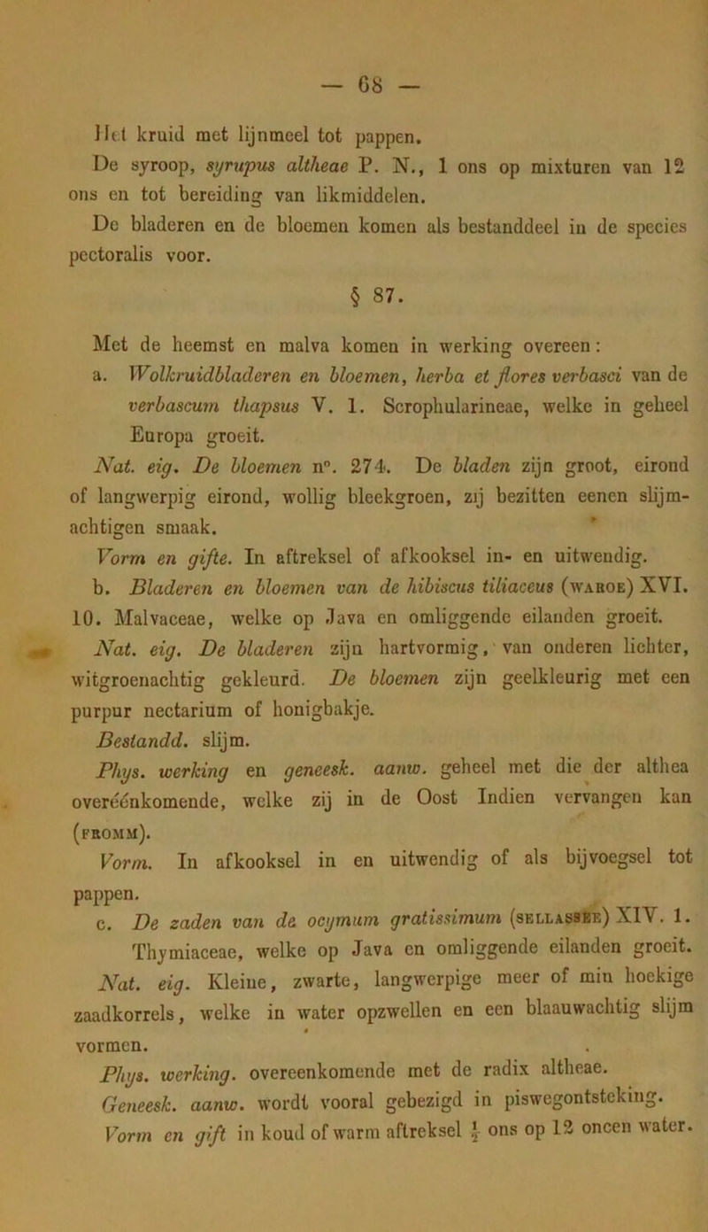 ]It( kruid met lijnmcel tot pappen. De syroop, syrupus altlieae P. N., 1 ons op mixturen van 12 ons en tot bereiding van likmiddelen. De bladeren en de bloemen komen als bestanddeel in de species pectoralis voor. § 87. Met de heemst en mal va komen in werking overeen: a. Wolkruidbladeren en bloemen, herba et Jlores verbasci van de verbascum thapsus V. 1. Scropliularineae, welke in geheel Europa groeit. Nat. eig. De bloemen n”. 274. De bladen zijn groot, eirond of langwerpig eirond, M’ollig bleekgroen, zij bezitten eenen slijm- achtigen smaak. Vorm en gifte. In aftreksel of afkooksel in- en uitwendig. b. Bladeren en bloemen van de hibiscus tiliaceus (waboe) XVI. 10. Malvaceae, welke op .lava en omliggende eilanden groeit. Nat. eig. De bladeren zijn hartvormig, van onderen lichter, witgroenachtig gekleurd. De bloemen zijn geelkleurig met een purpur nectarium of honigbakje. Destandd. slijm. JPhys. werking en geneesk. aanw. geheel met die der althéa overéénkomende, welke zij in de Oost Indien vervangen kan (fromm). Vorm. In afkooksel in en uitwendig of als bijvoegsel tot pappen. c. De zaden van de ocymum gratis^imum (sellassee) XIV. 1. Thymiaceae, welke op Java cn omliggende eilanden groeit. Nat. eig. Kleine, zwarte, langwerpige meer of min hoekige zaadkorrels, welke in water opzwellen en een blaauwachtig slijm vormen. Phys. werking, overeenkomende met de radix altheae. Geneesk. aanw. wordt vooral gebezigd in piswegontsteking. Vorm cn gift in koud of warm aftreksel ons op 12 oneen water.