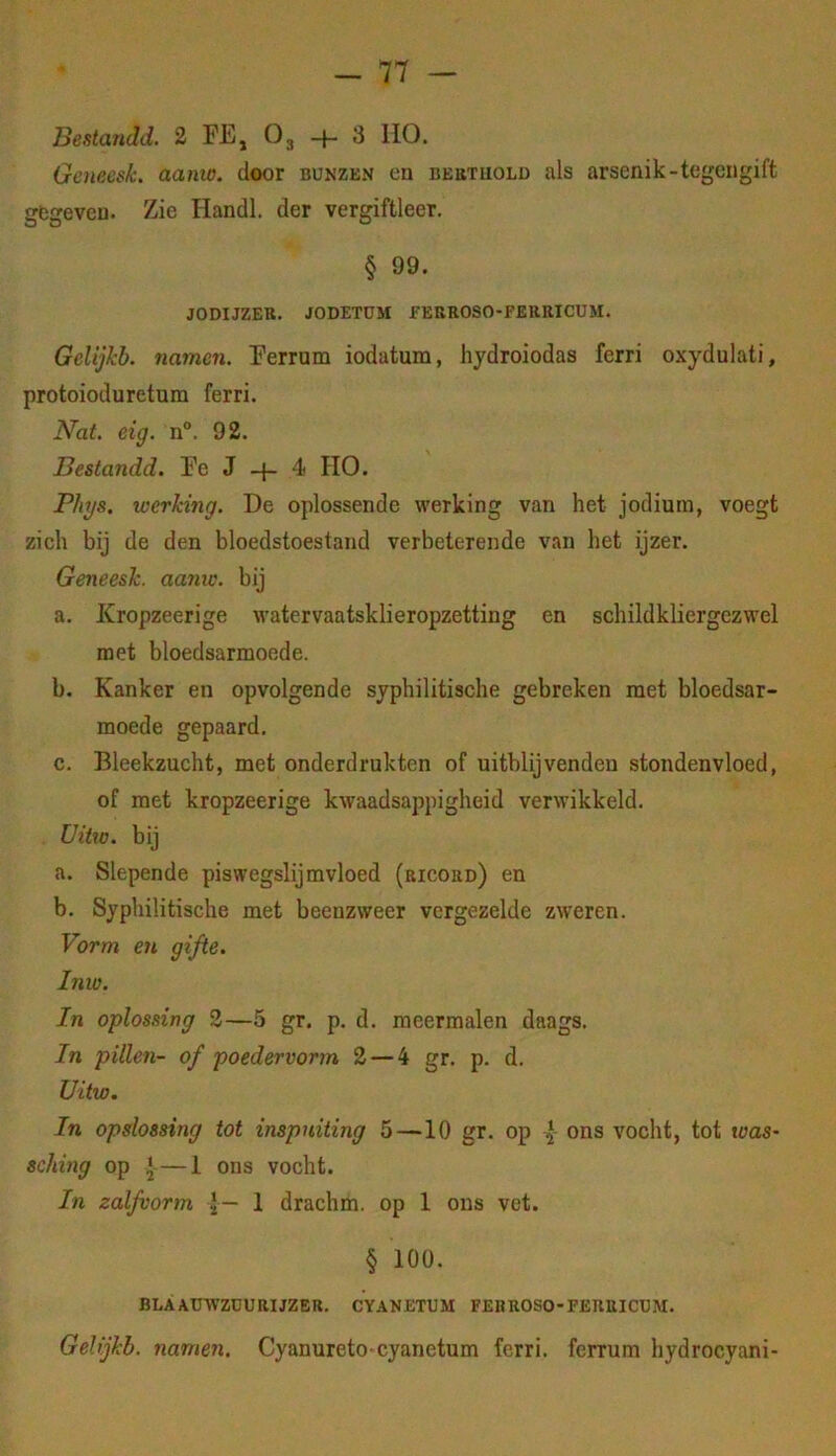 Beatandd. 2 FE, O3 -f- 3 110. Geneesk. aanw. door bunzkn en bektuold als arsenik-tegengift gegeven. Zie Handl. der vergiftleer. § 99. JODIJZER. JODETÜM f EBROSO-FERRICUM. Gelijkb. namen. Ferrum iodatum, hydroiodas ferri oxydulati, protoioduretum ferri. Nat. eig. n°. 92. Bestandd. Fe J -f- 4 HO. Phys. werking. De oplossende werking van het jodium, voegt zich bij de den bloedstoestand verbeterende v.an het ijzer. Geneesk. aa7iw. bij a. Kropzeerige watervaatsklieropzetting en schildkliergczwel met bloedsarmoede. b. Kanker en opvolgende syphilitische gebreken met bloedsar- moede gepaard. c. Bleekzucht, met onderdrukten of uitblijvendeu stondenvloed, of met kropzeerige kwaadsappigheid verwikkeld. Vitte, bij a. Slepende piswegslijmvloed (ricord) en b. Syphilitische met beenzweer vergezelde zweren. Vorm en gifte. Inw. In oplossing 3—5 gr. p. d. meermalen daags. In pillen- of poedervorm 2 — 4 gr. p. d. Uitw. In opslossing tot inspuiting 5—10 gr. op 3- ons vocht, tot was- sching op —1 ons vocht. Iti zaljvorm J— 1 drachm. op 1 ons vet. § 100. BLAAUWZUURIJZER. CYANETUM FEKROSO-FERUICUM. Gelijkb. namen. Cyanureto cyanetum ferri. ferrum hydrocyani-