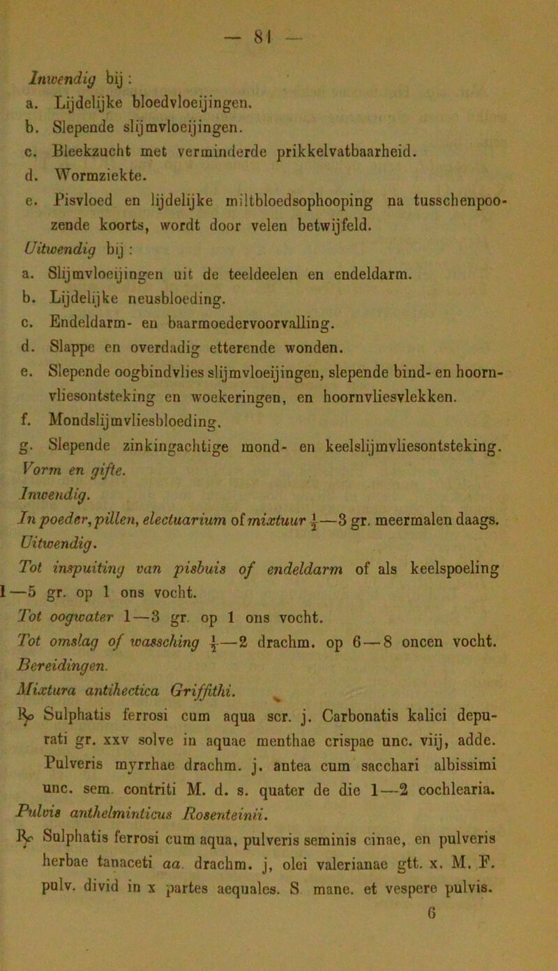 Imoendig bij ; a. Lijdelijke bloedvloeijingcn. b. Slepende slijmvloeijingen. c. Bleekzucht met verminderde prikkelvatbaarheid. d. Wormziekte. e. Pisvloed en lijdelijke miltbloedsophooping na tusschenpoo- zende koorts, wordt door velen betwijfeld. Uitwendig bij : a. Slijmvloeijingen uit de teeldeelen en endeldarm. b. Lijdelijke neusbloeding. c. Endeldarm- en baarmoedervoorvalling. d. Slappe en overdadig etterende wonden. e. Slepende oogbindvlies slijmvloeijingen, slepende bind- en hoorn- vliesontsteking en woekeringen, en hoornvliesvlekken. f. Mondslijmvliesbloeding. g. Slepende zinkingachtige mond- en keelslijmvliesontsteking. Vorm en gifte. Imoendig. In poeder, pillen, electuarium o(mixtuur —3 gr. meermalen daags. Uitwendig. Tot inspuiting van pisbuis of endeldarm of als keelspoeling 1—5 gr. op 1 ons vocht. Tot oogwater 1—3 gr. op 1 ons vocht. Tot omslag of wassching ^—2 drachm. op 6—8 oneen vocht. Bereidingen. Mixtura antihectica Griffithi. ^ 1^ Sulphatis ferrosi cum aqua scr. j. Carbonatis kalici depu- rati gr. xxv solve in aquae menthae crispae unc. viij, adde. Pulveris myrrhae drachm. j. antea cum sacchari albissimi unc. sem. contriti M. d. s. quater de die 1—2 cochlearia. Pulvis anthelminticus Roserdeinü. ly Sulphatis ferrosi cum aqua, pulveris seminis cinae, en pulveris herbae tanaceti aa. drachm. j, olei valerianae gtt. x. M. P. pulv. divid in x partes aequales. S mane. et vespere pulvis- G