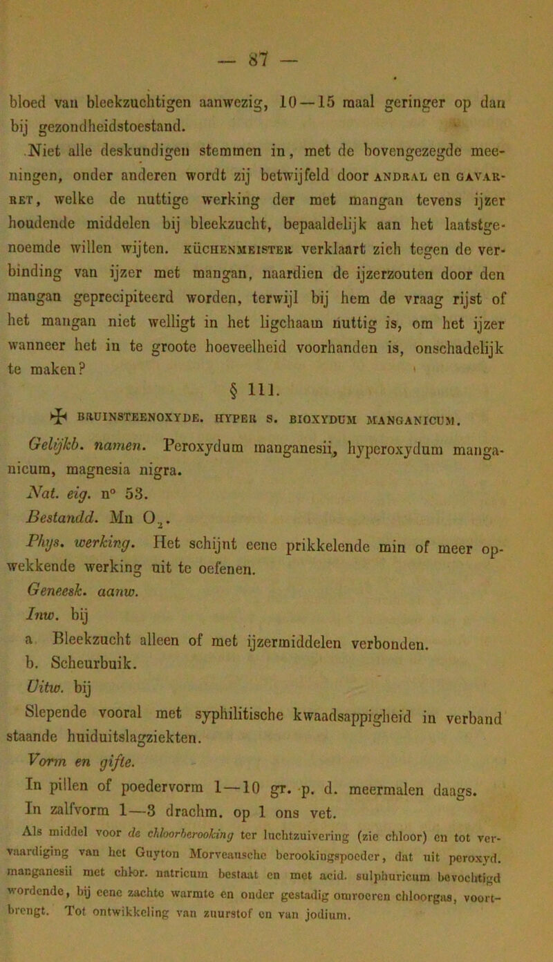 bloed van bleekzuclitigen aanwezig, 10 — 15 raaal geringer op dan bij gezondheidstoestand. Niet alle deskundigen stemmen in, met de bovengezegde mee- ningen, onder anderen wordt zij betwijfeld door andral en gavar- BET, welke de nuttige werking der met mangan tevens ijzer houdende middelen bij bleekzucht, bepaaldelijk aan het laatstge- noemde willen wijten, küchenmeister verklaart zich tegen de ver- binding van ijzer met mangan, naardien de ijzerzouten door den mangan geprecipiteerd worden, terwijl bij hem de vraag rijst of het mangan niet welligt in het ligchaam nuttig is, ora het ijzer wanneer het in te groote hoeveelheid voorhanden is, onschadelijk te maken? § 111. ►Ji BRUINSTEENOXYDE. HYPER S. BIOXYDUM MANGANICU», Geltjkb. nainen. Peroxydum manganesii, hypcroxydum manga- nicum, magnesia nigra. Nat. eig. n° 53. Bestandd. Mn O^. Phys, werking. Het schijnt eene prikkelende min of meer op- wekkende werking uit te oefenen. Geneesk. aanw. Inw. bij a Bleekzucht alleen of met ijzermiddelen verbonden. b. Scheurbuik. Üitw. bij Slepende vooral met syphilitische kwaadsappigheid in verband staande huiduitslagziekten. Vorm en gifte. In pillen of poedervorra 1—10 gr. p. d. meermalen daags. In zalfvorm 1—3 drachra. op 1 ons vet. Als middel voor de chloorherookmg ter luchtzuivering (zie chloor) en tot ver- vaardiging van het Guyton Morveanschc berookingspoeder, dat uit pcroxyd. manganesii met chlor. natricum bestaat cn met acid. sulphuricum l>evochtigd wordende, hij eene zachte warmte en onder gestadig omroeren chloorgas, voort- brengt. Tot ontwikkeling van zuurstof cn vun jodium.