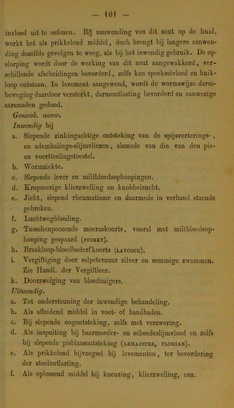 invloed uit tc oefenen. aanwending van dit zout op de imid, werkt het als prikkelend middel, doch brengt bij langere aanwen- ding dezelfde gevolgen tc weeg, als bij het inwendig gebruik. De op- slorping wordt door de werking van dit zout aangewakkerd, ver- schillende afscheidingen bevorderd, zelfs kan speekselvloed en buik- loop ontstaan. In lavement aangewend, wordt de wormswijze darra- beweging daardoor versterkt, darmontlasting bevorderd en aanwezige aarsmaden gedood. Geneesk. aanw. Inwendig bij a. Slepende zinkingachtige ontsteking van de spijsverterings-, en ademhalings-slijmvliezen, alsmede van die van den pis- en voortteelingstoestel. b. Wormziekte. c. Slepende lever en miltbloedsophoopingen. d. Kropzeerige klierzwelling en knobbelzucht. e. Jicht, slepend rheumatisme en daarmede in verband staande gebreken. f. Luchtwegbloeding. g. Tusschenpoozende moeraskoorts, vooral met miltbloedsop- hooping gespaard (piorby). h. Braakloop-bloedbederfkoorts (laycock). i. Vergiftiging door salpeterzuur zilver en sommige zwammen. Zie Handl. der Vergiftleer. k. Doorzwelging van bloedzuigers. Uitwendig. a. Tot ondersteuning der inwendige behandeling. b. Als afleidend middel in voet- of handbaden. c. Bij slepende oogontsteking, zelfs met verzwering. d. Als inspuiting bij baarmoeder- en scheedeslijmvloed en zelfs bij slepende pisblaasontsteking (lemaistre, flouian). e. Als prikkelend bijvoegsel bij lavementen, ter bevordering der stoelontlasting. f. Als oplossend middel bij kneuzing, klierzwelling, enz.