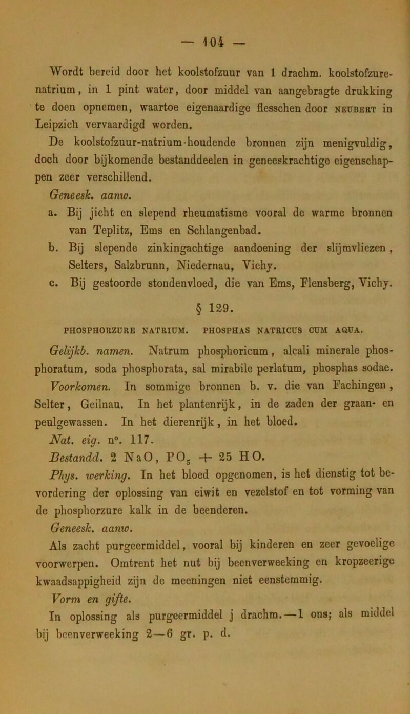 Wordt bereid door het koolstofzuur van 1 drachm. koolstofzure- natrium , in 1 pint water, door middel van aangebragte drukking te doen opnemen, waartoe eigenaardige flesschen door neubert in Leipzich vervaardigd worden. De koolstofzuur-natrium-houdende bronnen zijn menigvuldig, doch door bijkomende bestanddeelen in geneeskrachtige eigenschap- pen zeer verschillend. Geneeah. aanw. a. Bij jicht en slepend rheumatisme vooral de warme bronnen van Teplitz, Ems en Schlangenbad. b. Bij slepende zinkingachtige aandoening der slijmvliezen, Selters, Salzbrunn, Niedernau, Vichj. c. Bij gestoorde stondenvloed, die van Ems, Flensberg, Vichy. § 129. PHOSPHOHZÜRE NATRIUM. PHOSPHAS NATRICÜS CUM AQÜA. Gelijkb. namen. Natrum phosphoricum, alcali minerale phos- phoratum, soda phosphorata, sal mirabile perlatum, phosphas sodae. Voorkomen. In sommige bronnen b. v. die van Eachingen , Selter, Geilnau. In het plantenrijk, in de zaden der graan- en peul gewassen. In het dierenrijk, in het bloed. Nat. eig. n°. 117. Bestandd. 2 NaO, PO^ + 25 HO. Phys. werking. In het bloed opgenomen, is het dienstig tot be- vordering der oplossing van eiwit en vezelstof en tot vorming van de phosphorzure kalk in de beenderen. Geneesk. aanw. Als zacht purgeermiddel, vooral bij kinderen en zeer gevoelige voorwerpen. Omtrent het nut bij beenverweeking en kropzeerige kwaadsappigheid zijn de meeningen niet eenstemmig. Vorm en gifte. In oplossing als purgeermiddel j drachm.—1 ons; als middel bij beenverweeking 2—6 gr. p. d.