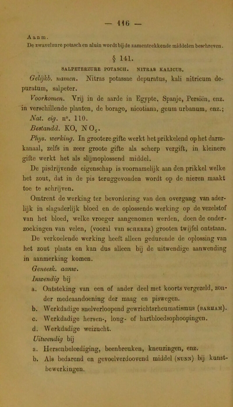 A a n m. De zwavelzure potasch en aluin wordt bij de zamentrekkende middelen beschreven. § 141. SALPETEBZÜBE POTASCH. N1TEA8 KALICÜS. Gelijkb. namen. Nitras potassae depuratus, kali nitricum de- puratum, salpeter. Voorkomen. Vrij in de aarde in Egypte, Spanje, Persiën, enz. in verschillende planten, de borago, nicotiana, geum urbanum, enz.; Nat. eig, n“. 110. Bestandd. KO, NOg. Phys. werking. In grootere gifte werkt het prikkelend op het darm- kanaal, zelfs in zeer groote gifte als scherp vergift, in kleinere gifte werkt het als slijmoplossend middel. De pisdrijvende eigenschap is voornamelijk aan den prikkel welke het zout, dat in de pis teruggevonden wordt op de nieren maakt toe te schrijven. Omtrent de werking ter bevordering van den overgang van ader- lijk in slagaderlijk bloed en de oplossende-werking op de vezelstof van het bloed, welke vroeger aangenomen werden, doen de onder- zoekingen van velen, (vooral van bchebek) grooten twijfel ontstaan. De verkoelende werking heeft alleen gedurende de oplossing van het zout plaats en kan dus alleen bij de uitwendige aanwending in aanmerking komen. Geneesk. aanw. Inwendig bij a. Ontsteking van een of ander deel met koorts vergezeld, zon- der medeaandoening der maag en piswegen. b. Werkdadige snelverloopend gewrichtsrheumatismus (barham). c. Werkdadige hersen-, long- of hartbloedsophoopingen. d. W’erkdadige weizucht. Uitwendig bij a. Ilerscnbeleediging, beenbreuken, kneuzingen, enz. b. Als bedarend en gevoelverdoovend middel (nunn) bij kunst- bewerkingen.