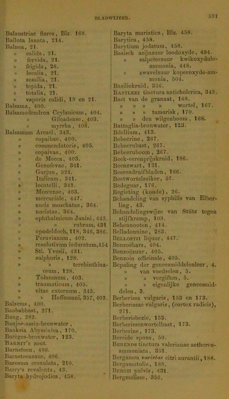 nr-An\vi.T7.KU. i>'M Balaustriac florcs, Blz. 168. Ballota ianata, 214. Balnea, 21. i> calida, 21. j) fervida, 21. u IVigida, 26. i> localia, 21. u sessilia, 21. » topida, 21. i> totalia, 21. » vaporis calidi, 19 cn 21. Balsama, 400. Balsamodcndron Ceylanicum, 404. » Gileadense, 403. » nivrrlia , 408. Balsamum Arcaei. 343, i) copaibae. 400. » comraendatoris, 405. » copaivae, 400. » de Mecca, 403. » Genofevae, 341. » Gurjun, 524. M Italicum. 341. » locatelli, 341. n ^Iccoenso, 403. » mercuriaie, 447. u nucis moschatae, 364. » nucistae. 364. » ophthalmicum Janini, 443. » « rubrum. 431. yj opodeldoch, 118, 346, 336. )) Peruvianum, 402. 1) re.sohitivnm ioduratum,454 yy Sti. Yvesii, 431. yy sulphuris, 128. » » terebinthina- ceum, 128. » Tolutanum, 403. » traumaticum, 405. » vitae externum . 343, >) >j Iloflmanni, 357,403. Balsems, 400. Baobabbast, 271. Bang, 282. Banjoe-assin-bronwater , Banksia Abyssinica, 170. Barègcs-bronwater, 123. Baknit’s zout. Barnsteen, 406. Barnsteenzuur, 406. Barosma crcnulata, 210. Barry’s rcvalonta, 43. Baryta bydrojodica, 458. ! Baryta muriatica, Blz. 4,58. iBarytiea, 458, i Barytium Jodatum, 458. I Basisch azijnzuur loodo.xyde, 404. I o salpeterzuur kwikoxydulo- annnonia, 448. » zwavelzuur koperoxyde-am- inonia, 504. Basiliekruid, 356, ! Bastleri tinctura anticholerica, 349. ! Bast van de granaat, 168. V » » )) wortel, 167. » 1) » tamarisk, 170. » » den wilgenboom, 168. j Battaglia-bronwater, 123. IBdellium, 413. I Bebecrine, 267. Bebeerubast, 267. Bebeeruboom , 267. Beek-eerenprijskruid, 186. Beenzwart, 131. Beerendruifbladen, 166. Beetwortolsuiker, 57. Bedeguar, 176. Begieting (koude), 26. Behandeling van syphilis van Elbcr- ling, 43. Behandelingswijze van Stütz tegen stijfkramp, 109. Behennooten, 414. Belladonnine, 283. ' Bellostii liquor, 447. Benzoëhars, 404. Benzoëzuur, 405. Bcnzoin officinale, 405. Bepaling der geneesraiddelenleer, 4. » van voedselen, 5. » u vergiften, 5. « » eigenlijke geneesmid- delen , 3. Berberissa vulgaris, 153 cn 173. Berberissae vulgaris, (cortex radicis), 271. Berberisbezie, 153. Berberissenwortelbast, 173. Bcrbcrine, 173. Bereide spons, 50. Bekends tinctura valerianae aethereo- ammoniata, 351. Bergainea rariefas citrl auranlii, 188. Bergamotolie, 188. Bekgii pulvis, 4 31. Bergmelisse, 356.