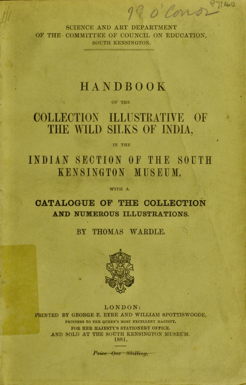 // ft SCIENCE AND ART DEPARTMENT OF THE COMMITTEE OF COUNCIL ON EDUCATION, SOUTH KENSINGTON. HANDBOOK OF THE / / COLLECTION ILLUSTRATIVE OF THE WILD SILKS OF INDIA, IN THE INDIAN SECTION OE THE SOUTH KENSINGTON MUSEUM, WITH A CATALOGUE OF THE COLLECTION AND NUMEROUS ILLUSTRATIONS. % BY THOMAS WAEDLE. LONDON: PRINTED BY GEORGE E. EYRE AND WILLIAM SPOTTISWOODE.. PRINTERS TO THE QUEEN’S MOST EXCELLENT MAJESTY. FOR HER MAJESTY’S STATIONERY OFFICE. AND SOLD AT THE SOUTH KENSINGTON MUSEUM. 1881. Pvive -One —ft/iitiingr.