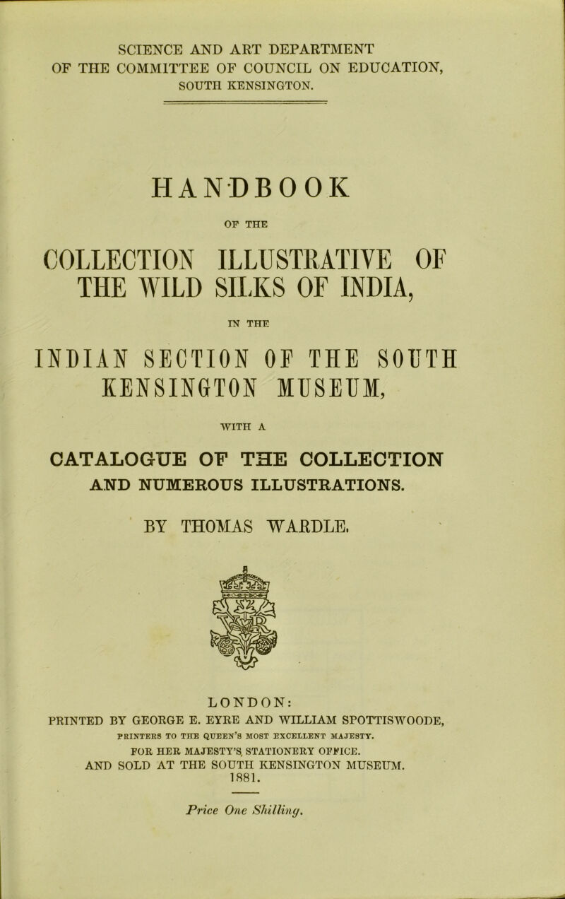 SCIENCE AND ART DEPARTMENT OF THE COMMITTEE OF COUNCIL ON EDUCATION, SOUTH KENSINGTON. HANDBOOK OF THE COLLECTION ILLUSTRATIVE OF THE WILD SILKS OF INDIA, IN THE INDIAN SECTION OE THE SOUTH KENSINGTON MUSEUM, WITH A CATALOGUE OF THE COLLECTION AND NUMEROUS ILLUSTRATIONS. BY THOMAS WARDLE, LONDON: PRINTED BY GEORGE E. EYRE AND WILLIAM SPOTTISWOODE, PRINTERS TO THE QUEEN’S MOST EXCELLENT MAJESTT. FOR HER MAJESTY’S. STATIONERY OFFICE. AND SOLD AT THE SOUTH KENSINGTON MUSEUM. 1881. Price One Shilling.