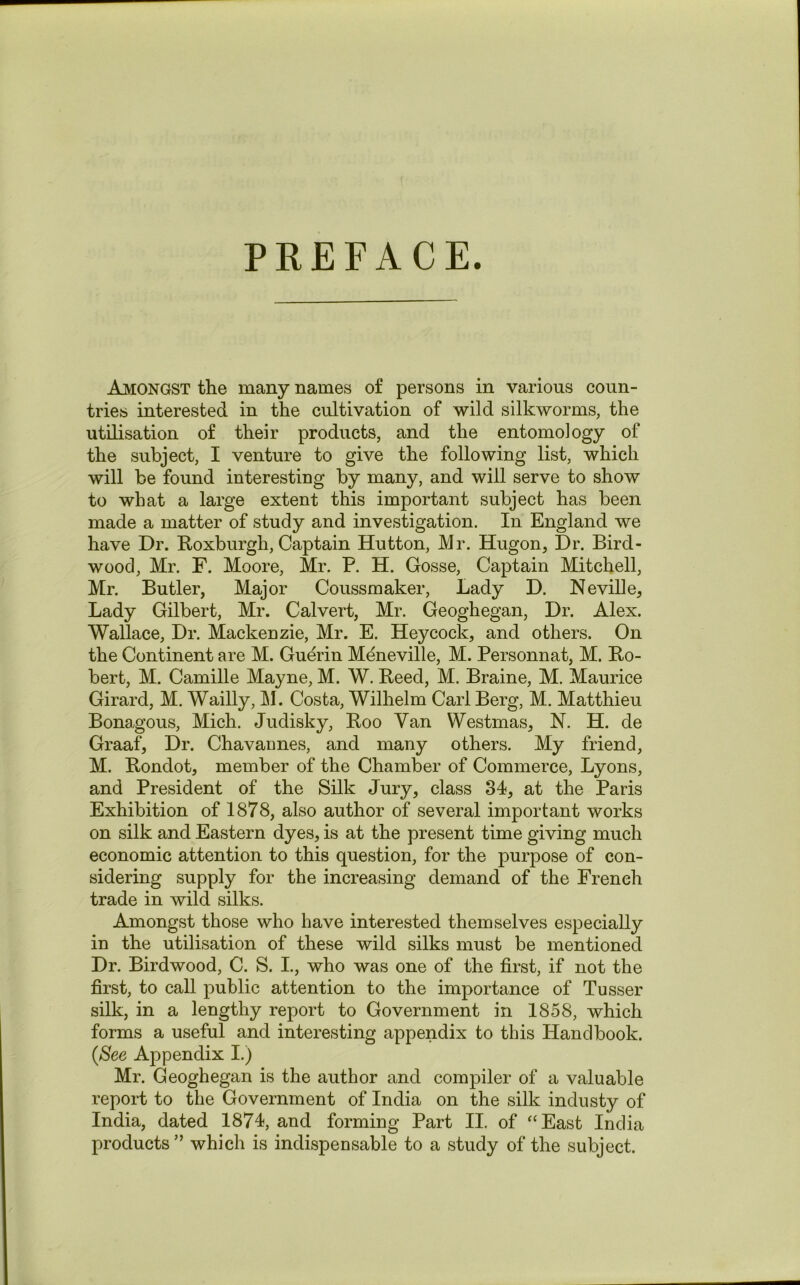 PREFACE. Amongst the many names o£ persons in various coun- tries interested in the cultivation of wild silkworms, the utilisation of their products, and the entomology of the subject, I venture to give the following list, which will be found interesting by many, and will serve to show to what a large extent this important subject has been made a matter of study and investigation. In England we have Dr. Roxburgh, Captain Hutton, Mr. Hugon, Dr. Bird- wood, Mr. F. Moore, Mr. P. H. Gosse, Captain Mitchell, Mr. Butler, Major Coussmaker, Lady D. Neville, Lady Gilbert, Mr. Calvert, Mr. Geoghegan, Dr. Alex. Wallace, Dr. Mackenzie, Mr. E. Heycock, and others. On the Continent are M. Guerin Meneville, M. Personnat, M. Ro- bert, M. Camille Mayne, M. W. Reed, M. Braine, M. Maurice Girard, M. Wailly, M. Costa, Wilhelm Carl Berg, M. Matthieu Bonagous, Mich. Judisky, Roo Yan Westmas, N. H. de Graaf, Dr. Chavannes, and many others. My friend, M. Rondot, member of the Chamber of Commerce, Lyons, and President of the Silk Jury, class 34, at the Paris Exhibition of 1878, also author of several important works on silk and Eastern dyes, is at the present time giving much economic attention to this question, for the purpose of con- sidering supply for the increasing demand of the French trade in wild silks. Amongst those who have interested themselves especially in the utilisation of these wild silks must be mentioned Dr. Birdwood, C. S. I., who was one of the first, if not the first, to call public attention to the importance of Tusser silk, in a lengthy report to Government in 1858, which forms a useful and interesting appendix to this Handbook. (See Appendix I.) Mr. Geoghegan is the author and compiler of a valuable report to the Government of India on the silk industy of India, dated 1874, and forming Part II. of “East India products” which is indispensable to a study of the subject.