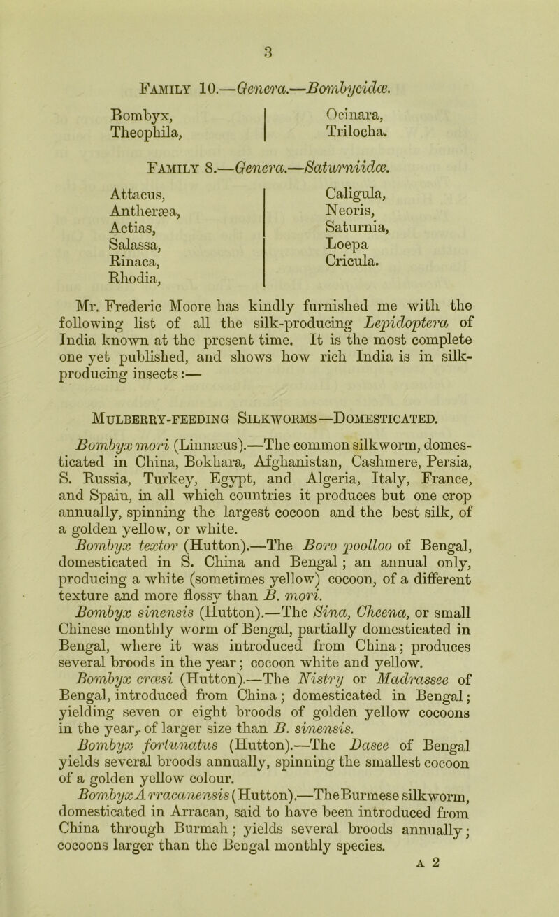 Family 10.—Genera.—Bombycidce. Bombyx, Theophila, Ocinara, Trilocha. Family 8.—Genera. —Baturniidce. Antliercea, Attacus, Caligula, Neoris, Actias, Salassa, Rinaca, Saturnia, Loepa Cricula. Rhodia, Mr. Frederic Moore has kindly furnished me with the following list of all the silk-producing Lepidoptera of India known at the present time. It is the most complete one yet published, and shows how rich India is in silk- producing insects:— Mulberry-feeding Silkworms —Domesticated. Bombyx mori (Linnaeus).—The common silkworm, domes- ticated in China, Bokhara, Afghanistan, Cashmere, Persia, S. Russia, Turkey, Egypt, and Algeria, Italy, France, and Spain, in all which countries it produces but one crop annually, spinning the largest cocoon and the best silk, of a golden yellow, or white. Bombyx textor (Hutton).—The Boro poolloo of Bengal, domesticated in S. China and Bengal ; an annual only, producing a white (sometimes yellow) cocoon, of a different texture and more flossy than B. mori. Bombyx sinensis (Hutton).—The Bina, Cheena, or small Chinese monthly worm of Bengal, partially domesticated in Bengal, where it was introduced from China; produces several broods in the year; cocoon white and yellow. Bombyx crcesi (Hutton).—The Nistry or Madrassee of Bengal, introduced from China; domesticated in Bengal; yielding seven or eight broods of golden yellow cocoons in the year,- of larger size than B. sinensis. Bombyx forlunatus (Hutton).—The Dasee of Bengal yields several broods annually, spinning the smallest cocoon of a golden yellow colour. Bombyx A rracanensis (Hutton).—The Burmese silkworm, domesticated in Arracan, said to have been introduced from China through Burmah ; yields several broods annually; cocoons larger than the Bengal monthly species. a 2