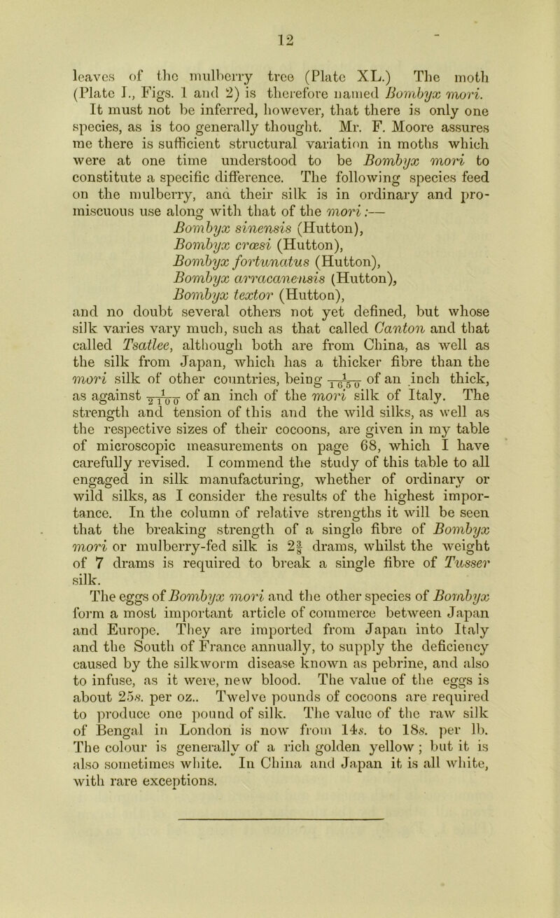 leaves of the mulberry tree (Plate XL.) The moth (Plate I., Figs. 1 and 2) is therefore named Bornbyx mori. It must not be inferred, however, that there is only one species, as is too generally thought. Mr. F. Moore assures me there is sufficient structural variation in moths which were at one time understood to be Bombyx mori to constitute a specific difference. The following species feed on the mulberry, ana their silk is in ordinary and pro- miscuous use along with that of the mori:— Bombyx sinensis (Hutton), Bombyx crcesi (Hutton), Bombyx fortunatus (Hutton), Bombyx arracanensis (Hutton), Bombyx textor (Hutton), and no doubt several others not yet defined, but whose silk varies vary much, such as that called Canton and that called Tsatlee, although both are from China, as well as the silk from Japan, which has a thicker fibre than the mori silk of other countries, being ^ ^ 0 of an inch thick, as against -^tVo °f an inch of the mori silk of Italy. The strength and tension of this and the wild silks, as well as the respective sizes of their cocoons, are given in my table of microscopic measurements on page 68, which I have carefully revised. I commend the study of this table to all engaged in silk manufacturing, whether of ordinary or wild silks, as I consider the results of the highest impor- tance. In the column of relative strengths it will be seen that the breaking strength of a single fibre of Bombyx mori or mulberry-fed silk is 2§ drams, whilst the weight of 7 drams is required to break a single fibre of Tusser silk. The eggs of Bombyx mori and the other species of Bombyx form a most important article of commerce between Japan and Europe. They are imported from Japan into Italy and the South of France annually, to supply the deficiency caused by the silkworm disease known as pebrine, and also to infuse, as it were, new blood. The value of the eggs is about 25.s. per oz.. Twelve pounds of cocoons are required to produce one pound of silk. The value of the raw silk of Bengal in London is now from 14$. to 18s. per lb. The colour is generally of a rich golden yellow ; but it is also sometimes white. In China and Japan it is all white, with rare exceptions.