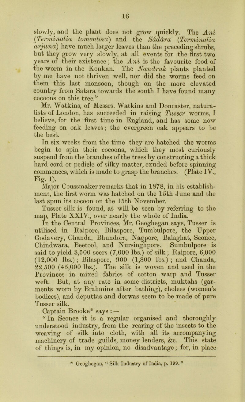 slowly, and the plant does not grow quickly. The Ani (Terminalia tomentosa) and the Sdddra (Terminalia arjuna) have much larger leaves than the preceding shrubs, but they grow very slowly, at all events for the first two years of their existence; the Ani is the favourite food of the worm in the Konkan. The Nandruk plants planted by me have not thriven well, nor did the worms feed on them this last monsoon, though on the more elevated country from Satara towards the south I have found many cocoons on this tree.” Mr. Watkins, of Messrs. Watkins and Doncaster, natura- lists of London, has succeeded in raising Tusser worms, I believe, for the first time in England, and has some now feeding on oak leaves; the evergreen oak appears to be the best. In six weeks from the time they are hatched the worms begin to spin their cocoons, which they most curiously suspend from the branches of the trees by constructing a thick hard cord or pedicle of silky matter, exuded before spinning commences, which is made to grasp the branches. (Plate IV., Fig- !)• Major Coussmaker remarks that in 1878, in his establish- ment, the first worm was hatched on the 15th June and the last spun its cocoon on the 15th November. Tusser silk is found, as will be seen by referring to the map, Plate XXIV., over nearly the whole of India. In the Central Provinces, Mr. Geoghegan says, Tusser is utilised in Raipore, Bilaspore, Tumbulpore, the Upper Godavery, Chanda, Bhundora, Nagpore, Balaghat, Seonee, Chindwara, Beetool, and Nursinghpore. Sumbulpore is said to yield 3,500 seers (7,000 lbs.) of silk ; Raipore, 6,000 (12,000 lbs.); Bilaspore, 900 (1,800 lbs.) ; and Chanda, 22,500 (45,000 lbs.). The silk is woven and used in the Provinces in mixed fabrics of cotton warp and Tusser weft. But, at any rate in some districts, muktahs (gar- ments worn by Brahmins after bathing), cholees (women's bodices), and deputtas and dorwas seem to be made of pure Tusser silk. Captain Brooke* says : — “ In Seonee it is a regular organised and thoroughly understood industry, from the rearing of the insects to the weaving of silk into cloth, with all its accompanying machinery of trade guilds, money lenders, &c. This state of things is, in my opinion, no disadvantage; for, in place