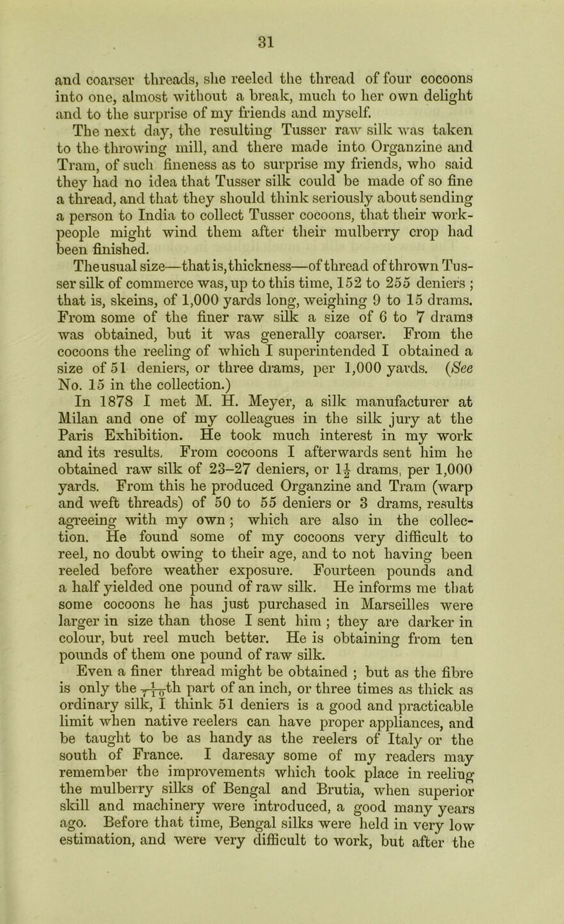 and coarser threads, she reeled the thread of four cocoons into one, almost without a break, much to her own delight and to the surprise of my friends and myself. The next day, the resulting Tusser raw silk was taken to the throwing mill, and there made into Organzine and Tram, of such fineness as to surprise my friends, who said they had no idea that Tusser silk could be made of so fine a thread, and that they should think seriously about sending a person to India to collect Tusser cocoons, that their work- people might wind them after their mulberry crop had been finished. The usual size—that is, thickness—of thread of thrown Tus- ser silk of commerce was, up to this time, 152 to 255 deniers ; that is, skeins, of 1,000 yards long, weighing 9 to 15 drams. From some of the finer raw silk a size of 6 to 7 drams was obtained, but it was generally coarser. From the cocoons the reeling of which I superintended I obtained a size of 51 deniers, or three drams, per 1,000 yards. (See No. 15 in the collection.) In 1878 I met M. H. Meyer, a silk manufacturer at Milan and one of my colleagues in the silk jury at the Paris Exhibition. He took much interest in my work and its results. From cocoons I afterwards sent him he obtained raw silk of 23-27 deniers, or 1J drams, per 1,000 yards. From this he produced Organzine and Tram (warp and weft threads) of 50 to 55 deniers or 3 drams, results agreeing with my own; which are also in the collec- tion. He found some of my cocoons very difficult to reel, no doubt owing to their age, and to not having been reeled before weather exposure. Fourteen pounds and a half yielded one pound of raw silk. He informs me that some cocoons he has just purchased in Marseilles were larger in size than those I sent him ; they are darker in colour, but reel much better. He is obtaining from ten pounds of them one pound of raw silk. Even a finer thread might be obtained ; but as the fibre is only the y-fo-th part of an inch, or three times as thick as ordinary silk, I think 51 deniers is a good and practicable limit when native reelers can have proper appliances, and be taught to be as handy as the reelers of Italy or the south of France. I daresay some of my readers may remember the improvements which took place in reeling the mulberry silks of Bengal and Brutia, when superior skill and machinery were introduced, a good many years ago. Before that time, Bengal silks were held in very low estimation, and were very difficult to work, but after the
