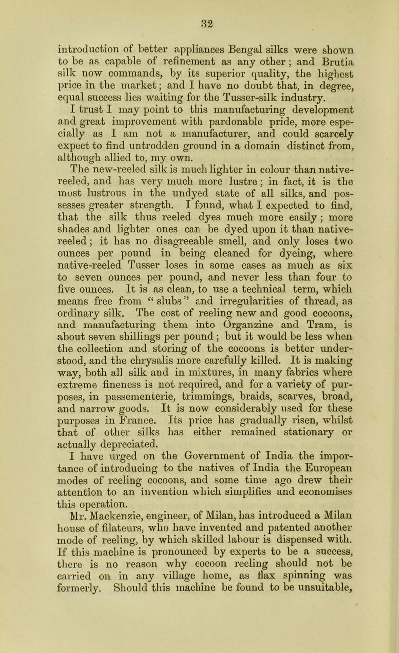 introduction of better appliances Bengal silks were shown to be as capable of refinement as any other; and Brutia silk now commands, by its superior quality, the highest price in the market; and I have no doubt that, in degree, equal success lies waiting for the Tusser-silk industry. I trust I may point to this manufacturing development and great improvement with pardonable pride, more espe- cially as I am not a manufacturer, and could scarcely expect to find untrodden ground in a domain distinct from, although allied to, my own. The new-reeled silk is much lighter in colour than native- reeled, and has very much more lustre ; in fact, it is the most lustrous in the undyed state of all silks, and pos- sesses greater strength. I found, what I expected to find, that the silk thus reeled dyes much more easily ; more shades and lighter ones can be dyed upon it than native- reeled ; it has no disagreeable smell, and only loses two ounces per pound in being cleaned for dyeing, where native-reeled Tusser loses in some cases as much as six to seven ounces per pound, and never less than four to five ounces. It is as clean, to use a technical term, which means free from “ slubs ” and irregularities of thread, as ordinary silk. The cost of reeling new and good cocoons, and manufacturing them into Organzine and Tram, is about seven shillings per pound ; but it would be less when the collection and storing of the cocoons is better under- stood, and the chrysalis more carefully killed. It is making way, both all silk and in mixtures, in many fabrics where extreme fineness is not required, and for a variety of pur- poses, in passementerie, trimmings, braids, scarves, broad, and narrow goods. It is now considerably used for these purposes in France. Its price has gradually risen, whilst that of other silks has either remained stationary or actually depreciated. I have urged on the Government of India the impor- tance of introducing to the natives of India the European modes of reeling cocoons, and some time ago drew their attention to an invention which simplifies and economises this operation. Mr. Mackenzie, engineer, of Milan, has introduced a Milan house of filateurs, who have invented and patented another mode of reeling, by which skilled labour is dispensed with. If this machine is pronounced by experts to be a success, there is no reason why cocoon reeling should not be carried on in any village home, as fiax spinning was formerly. Should this machine be found to be unsuitable.