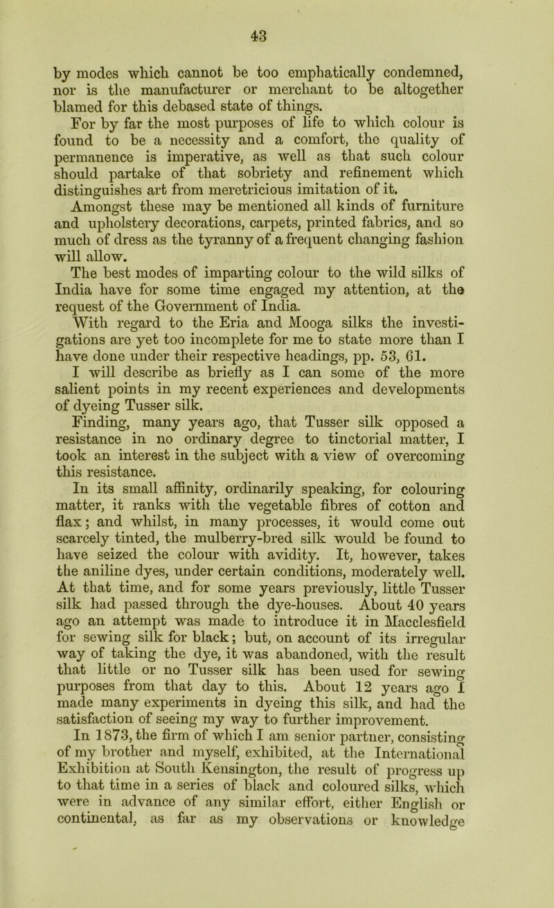 by modes which cannot be too emphatically condemned, nor is the manufacturer or merchant to be altogether blamed for this debased state of things. For by far the most purposes of life to which colour is found to be a necessity and a comfort, the quality of permanence is imperative, as well as that such colour should partake of that sobriety and refinement which distinguishes art from meretricious imitation of it. Amongst these may be mentioned all kinds of furniture and upholstery decorations, carpets, printed fabrics, and so much of dress as the tyranny of a frequent changing fashion will allow. The best modes of imparting colour to the wild silks of India have for some time engaged my attention, at the request of the Government of India. With regard to the Eria and Mooga silks the investi- gations are yet too incomplete for me to state more than I have done under their respective headings, pp. 53, 61. I will describe as briefly as I can some of the more salient points in my recent experiences and developments of dyeing Tusser silk. Finding, many years ago, that Tusser silk opposed a resistance in no ordinary degree to tinctorial matter, I took an interest in the subject with a view of overcoming this resistance. In its small affinity, ordinarily speaking, for colouring matter, it ranks with the vegetable fibres of cotton and flax; and whilst, in many processes, it would come out scarcely tinted, the mulberry-bred silk would be found to have seized the colour with avidity. It, however, takes the aniline dyes, under certain conditions, moderately well. At that time, and for some years previously, little Tusser silk had passed through the dye-houses. About 40 years ago an attempt was made to introduce it in Macclesfield for sewing silk for black; but, on account of its irregular way of taking the dye, it was abandoned, with the result that little or no Tusser silk has been used for sewing purposes from that day to this. About 12 years ago I made many experiments in dyeing this silk, and had the satisfaction of seeing my way to further improvement. In 1873, the firm of which I am senior partner, consisting of my brother and myself, exhibited, at the International Exhibition at South Kensington, the result of progress up to that time in a series of black and coloured silks, which were in advance of any similar effort, either English or continental, as far as my observations or knowledge