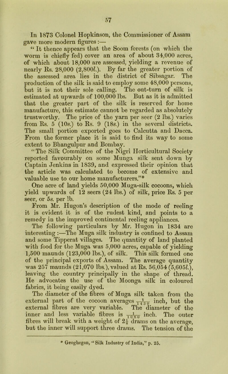 In 1873 Colonel Hopkinson, the Commissioner of Assam gave more modem figures :— “ It thence appears that the Soom forests (on which the worm is chiefly fed) cover an area of about 34,000 acres, of which about 18,000 are assessed, yielding a revenue of nearly Bs. 28,000 (2,8001.). By far the greater portion of the assessed area lies in the district of Sibsagar. The production of the silk is said to employ some 48,000 persons, but it is not their sole calling. The out-turn of silk is estimated at upwards of 100,000 lbs. But as it is admitted that the greater part of the silk is reserved for home manufacture, this estimate cannot be regarded as absolutely trustworthy. The price of the yarn per seer (2 lbs.) varies from Us. 5 (10s.) to Bs. 9 (18s.) in the several districts. The small portion exported goes to Calcutta and Dacca. From the former place it is said to find its way to some extent to Bhangulpur and Bombay. “The Silk Committee of the Nigri Horticultural Society reported favourably on some Munga silk sent down by Captain Jenkins in 1839, and expressed their opinion that the article was calculated to become of extensive and valuable use to our home manufacturers.”* One acre of land yields 50,000 Muga-silk cocoons, which yield upwards of 12 seers (24 lbs.) of silk, price Bs. 5 per seer, or 5s. per lb. From Mr. Hugon’s description of the mode of reeling it is evident it is of the rudest kind, and points to a remedy in the improved continental reeling appliances. The following particulars by Mr. Hugon in 1834 are interesting :—The Muga silk industry is confined to Assam and some Tipperat villages. The quantity of land planted with food for the Muga was 5,000 acres, capable of yielding 1,500 maunds (123,000 lbs.), of silk. This silk formed one of the principal exports of Assam. The average quantity was 257 maunds (21,070 lbs.), valued at Bs. 56,054 (5,605£.), leaving the country principally in the shape of thread. He advocates the use of the Moonga silk in coloured fabrics, it being easily dyed. The diameter of the fibres of Muga silk taken from the external part of the cocoon averages inch, but the external fibres are very variable. The diameter of the inner and less variable fibres is T-0(,-0- inch. The outer fibres will break with a weight of 2J drams on the average, but the inner will support three drams. The tension of the