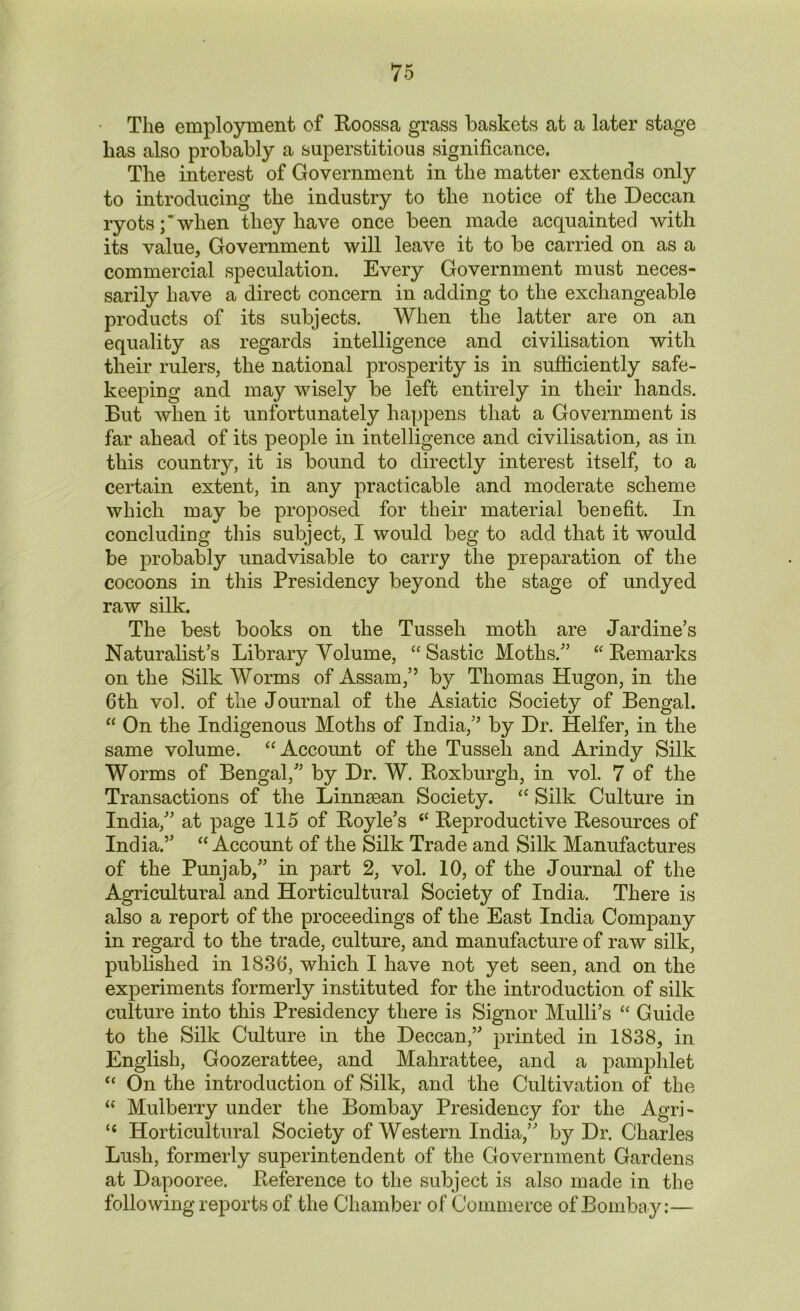 The employment of Roossa grass baskets at a later stage has also probably a superstitious significance. The interest of Government in the matter extends only to introducing the industry to the notice of the Deccan ryots;’when they have once been made acquainted with its value, Government will leave it to be carried on as a commercial speculation. Every Government must neces- sarily have a direct concern in adding to the exchangeable products of its subjects. When the latter are on an equality as regards intelligence and civilisation with their rulers, the national prosperity is in sufficiently safe- keeping and may wisely be left entirely in their hands. But when it unfortunately happens that a Government is far ahead of its people in intelligence and civilisation, as in this country, it is bound to directly interest itself, to a certain extent, in any practicable and moderate scheme which may be proposed for their material benefit. In concluding this subject, I would beg to add that it would be probably unadvisable to carry the preparation of the cocoons in this Presidency beyond the stage of undyed raw silk. The best books on the Tusseh moth are Jardine’s Naturalist’s Library Volume, “Sastic Moths.” “Remarks on the Silk Worms of Assam,” by Thomas Hugon, in the 6th vol. of the Journal of the Asiatic Society of Bengal. “ On the Indigenous Moths of India,” by Dr. Heifer, in the same volume. “Account of the Tusseh and Arindy Silk Worms of Bengal,” by Dr. W. Roxburgh, in vol. 7 of the Transactions of the Linnman Society. “ Silk Culture in India,” at page 115 of Royle’s “ Reproductive Resources of India.” “ Account of the Silk Trade and Silk Manufactures of the Punjab,” in part 2, vol. 10, of the Journal of the Agricultural and Horticultural Society of India. There is also a report of the proceedings of the East India Company in regard to the trade, culture, and manufacture of raw silk, published in 1836, which I have not yet seen, and on the experiments formerly instituted for the introduction of silk culture into this Presidency there is Signor Mulli’s “ Guide to the Silk Culture in the Deccan,” printed in 1838, in English, Goozerattee, and Mahrattee, and a pamphlet “ On the introduction of Silk, and the Cultivation of the w Mulberry under the Bombay Presidency for the Agri- “ Horticultural Society of Western India,” by Dr. Charles Lush, formerly superintendent of the Government Gardens at Dapooree. Reference to the subject is also made in the following reports of the Chamber of Commerce of Bombay:—