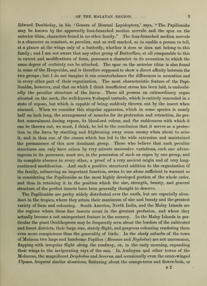 Edward Doubleday, in his ‘ Genera of Diurnal Lepidoptera,’ says, “ The Papilionidae may be known by the apparently four-branched median nervule and the spur on the anterior tibiae, characters found in no other family.” The four-branched median nervule is a character so constant, so peculiar, and so well marked, as to enable a person to tell, at a glance at the wings only of a butterfly, whether it does or does not belong to this family; and I am not aware that any other group of Butterflies, at all comparable to this in extent and modifications of form, possesses a character in its neuration to which the same degree of certainty can be attached. The spur on the anterior tibiae is also found in some of the Hesperidae, and is therefore supposed to show a direct affinity between the two groups; but I do not imagine it can counterbalance the differences in neuration and in every other part of their organization. The most characteristic feature of the Papi- lionidae, however, and that on which I think insufficient stress has been laid, is undoubt- edly the peculiar structure of the larvae. These all possess an extraordinary organ situated on the neck, the well-known Y-shaped tentacle, which is entirely concealed in a state of repose, but which is capable of being suddenly thrown out by the insect when alarmed. When we consider this singular apparatus, which in some species is nearly half an inch long, the arrangement of muscles for its protrusion and retraction, its per- fect concealment during repose, its blood-red colour, and the suddenness with which it can be thrown out, we must, I think, be led to the conclusion that it serves as a protec- tion to the larva by startling and frightening away some enemy when about to seize it, and is thus one of the causes which has led to the wide extension and maintained the permanence of this now dominant group. Those who believe that such peculiar structures can only have arisen by very minute successive variations, each one advan- tageous to its possessor, must see, in the possession of such an organ by one group, and its complete absence in every other, a proof of a very ancient origin and of very long- continued modification. And such a positive structural addition to the organization of the family, subserving an important function, seems to me alone sufficient to warrant us in considering the Papilionidae as the most highly developed portion of the whole order, and thus in retaining it in the position which the size, strength, beauty, and general structure of the perfect insects have been generally thought to deserve. The Papilionidae are pretty widely distributed over the earth, but are especially abun- dant in the tropics, where they attain their maximum of size and beauty and the greatest variety of form and colouring. South America, North India, and the Malay Islands are the regions where these fine insects occur in the greatest profusion, and where they actually become a not unimportant feature in the scenery. In the Malay Islands in par- ticular the giant Ornithopterse may be frequently seen about the borders of the cultivated and forest districts, their large size, stately flight, and gorgeous colouring rendering them even more conspicuous than the generality of birds. In the shady suburbs of the town of Malacca two large and handsome Papilios (Memnon and Nephelus) are not uncommon, flapping with irregular flight along the roadway, or, in the early morning, expanding their wings to the invigorating rays of the sun. In Amboyna qnd other towns of the Moluccas, the magnificent Deiphobus and Severus, and occasionally even the azure-winged Ulysses, frequent similar situations, fluttering about the orange-trees and flower-beds, or b 2