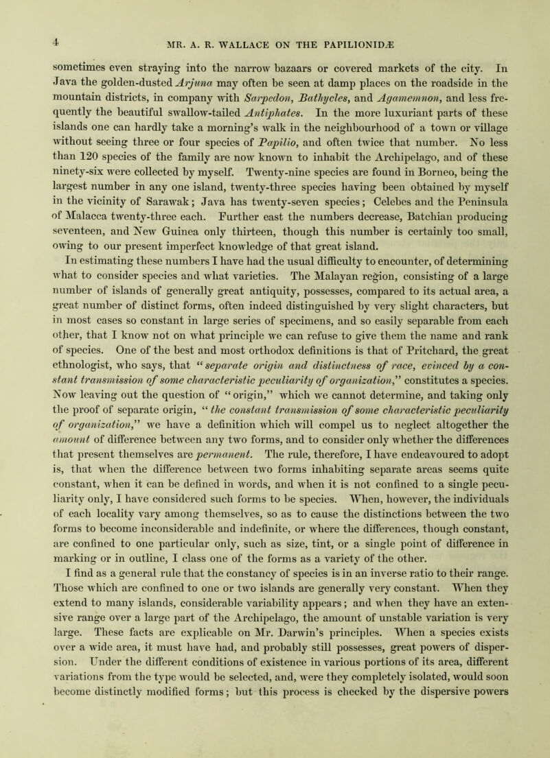 sometimes even straying into the narrow bazaars or covered markets of the city. In Java the golden-dusted Arjuna may often be seen at damp places on the roadside in the mountain districts, in company with Sarpedon, Bathycles, and Agamemnon, and less fre- quently the beautiful swallow-tailed Antiphates. In the more luxuriant parts of these islands one can hardly take a morning’s walk in the neighbourhood of a town or village without seeing three or four species of Bapilio, and often twice that number. No less than 120 species of the family are now known to inhabit the Archipelago, and of these ninety-six were collected by myself. Twenty-nine species are found in Borneo, being the largest number in any one island, twenty-three species having been obtained by myself in the vicinity of Sarawak; Java has twenty-seven species; Celebes and the Peninsula of Malacca twenty-three each. Further east the numbers decrease, Batchian producing seventeen, and New Guinea only thirteen, though this number is certainly too small, owing to our present imperfect knowledge of that great island. In estimating these numbers I have had the usual difficulty to encounter, of determining what to consider species and what varieties. The Malayan region, consisting of a large number of islands of generally great antiquity, possesses, compared to its actual area, a great number of distinct forms, often indeed distinguished by very slight characters, but in most cases so constant in large series of specimens, and so easily separable from each other, that I know not on what principle we can refuse to give them the name and rank of species. One of the best and most orthodox definitions is that of Pritchard, the great ethnologist, who says, that “ separate origin and distinctness of race, evinced by a con- stant transmission of some characteristic peculiarity of organization,” constitutes a species. Now leaving out the question of “origin,” which we cannot determine, and taking only the proof of separate origin, “ the constant transmission of some characteristic peculiarity of organization,” we have a definition which will compel us to neglect altogether the amount of difference between any two forms, and to consider only whether the differences that present themselves are permanent. The rule, therefore, I have endeavoured to adopt is, that when the difference between two forms inhabiting separate areas seems quite constant, when it can be defined in words, and when it is not confined to a single pecu- liarity only, I have considered such forms to be species. When, however, the individuals of each locality vary among themselves, so as to cause the distinctions between the two forms to become inconsiderable and indefinite, or where the differences, though constant, are confined to one particular only, such as size, tint, or a single point of difference in marking or in outline, I class one of the forms as a variety of the other. I find as a general rule that the constancy of species is in an inverse ratio to their range. Those which are confined to one or two islands are generally very constant. When they extend to many islands, considerable variability appears; and when they have an exten- sive range over a large part of the Archipelago, the amount of unstable variation is very large. These facts are explicable on Mr. Darwin’s principles. When a species exists over a wide area, it must have had, and probably still possesses, great powers of disper- sion. Under the different conditions of existence in various portions of its area, different variations from the type would be selected, and, were they completely isolated, would soon become distinctly modified forms; hut this process is checked by the dispersive powers