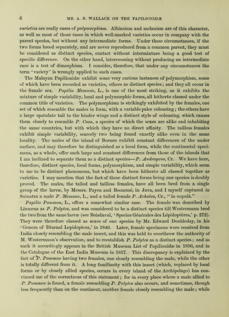 varieties are really cases of polymorphism. Albinoism and melanism are of this character, as well as most of those cases in which well-marked varieties occur in company with the parent species, hut without any intermediate forms. Under these circumstances, if the two forms breed separately, and are never reproduced from a common parent, they must be considered as distinct species, contact without intermixture being a good test of specific difference. On the other hand, intercrossing without producing an intermediate race is a test of dimorphism. I consider, therefore, that under any circumstances the term ‘ variety ’ is wrongly applied to such cases. The Malayan Papilionidae exhibit some very curious instances of polymorphism, some of which have been recorded as varieties, others as distinct species; and they all occur in the female sex. Papilio Memnon, L., is one of the most striking, as it exhibits the mixture of simple variability, local and polymorphic forms, all hitherto classed under the common title of varieties. The polymorphism is strikingly exhibited by the females, one set of which resemble the males in form, with a variable paler colouring; the others have a large spatulate tail to the hinder wings and a distinct style of colouring, which causes them closely to resemble P. Coon, a species of which the sexes are alike and inhabiting the same countries, but with which they have no direct affinity. The tailless females exhibit simple variability, scarcely two being found exactly alike even in the same locality. The males of the island of Borneo exhibit constant differences of the under surface, and may therefore be distinguished as a local form, while the continental speci- mens, as a whole, offer such large and constant differences from those of the islands that I am inclined to separate them as a distinct species—P. Androgens, Or. We have here, therefore, distinct species, local forms, polymorphism, and simple variability, which seem to me to be distinct phenomena, but which have been hitherto all classed together as varieties. I may mention that the fact of these distinct forms being one species is doubly proved. The males, the tailed and tailless females, have all been bred from a single group of the larvae, by Messrs. Payen and Bocarme, in Java, and I myself captured in Sumatra a male P. Memnon, L., and a tailed female P. Achates, Cr., “ in copula.” Papilio Pammon, L., offers a somewhat similar case. The female was described by Linnaeus as P. Polytes, and was considered to be a distinct species till Westermann bred the two from the same larvae (see Boisduval, ‘ Species Generales des Lepidopteres,’ p. 272). They were therefore classed as sexes of one species by Mr. Edward Doubleday, in his ‘ Genera of Diurnal Lepidoptera,’ in 1846. Later, female specimens were received from India closely resembling the male insect, and this was held to overthrow the authority of M. Westermann’s observation, and to reestablish P. Polytes as a distinct species; and as such it accordingly appears in the British Museum List of Papilionidse in 1856, and in the Catalogue of the East India Museum in 1857. This discrepancy is explained by the fact of *P. Pammon having two females, one closely resembling the male, while the other is totally different from it. A long familiarity with this insect (which, replaced by local forms or by closely allied species, occurs in every island of the Archipelago) has con- vinced me of the correctness of this statement; for in every place where a male allied to P. Pammon is found, a female resembling P. Polytes also occurs, and sometimes, though less frequently than on the continent, another female closely resembling the male ; while