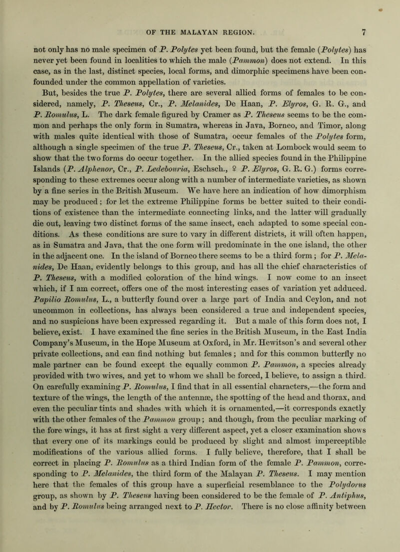 not only has no male specimen of P. Polytes yet been found, but the female (Polytes) has never yet been found in localities to which the male (Pammon) does not extend. In this case, as in the last, distinct species, local forms, and dimorphic specimens have been con- founded under the common appellation of varieties. But, besides the true P. Polytes, there are several allied forms of females to be con- sidered, namely, P. Theseus, Cr., P. Melanides, De Haan, P. Plyros, G. R. G., and P. Romulus, L. The dark female figured by Cramer as P. Theseus seems to be the com- mon and perhaps the only form in Sumatra, whereas in Java, Borneo, and Timor, along with males quite identical with those of Sumatra, occur females of the Polytes form, although a single specimen of the true P. Theseus, Cr., taken at Lombock would seem to show that the two forms do occur together. In the allied species found in the Philippine Islands (P. Alphenor, Cr., P. Ledebouria, Eschsch., $ P. Elyros, G. R. G.) forms corre- sponding to these extremes occur along with a number of intermediate varieties, as shown by a fine series in the British Museum. We have here an indication of how dimorphism may be produced; for let the extreme Philippine forms be better suited to their condi- tions of existence than the intermediate connecting links, and the latter will gradually die out, leaving two distinct forms of the same insect, each adapted to some special con- ditions. As these conditions are sure to vary in different districts, it will often happen, as in Sumatra and Java, that the one form will predominate in the one island, the other in the adjacent one. In the island of Borneo there seems to be a third form; for P. Mela- nides, De Haan, evidently belongs to this group, and has all the chief characteristics of P. Theseus, with a modified coloration of the hind wings. I now come to an insect which, if I am correct, offers one of the most interesting cases of variation yet adduced. Papilio Romulus, L., a butterfly found over a large part of India and Ceylon, and not uncommon in collections, has always been considered a true and independent species, and no suspicions have been expressed regarding it. But a male of this form does not, I believe, exist. I have examined the fine series in the British Museum, in the East India Company’s Museum, in the Hope Museum at Oxford, in Mr. Hewitson’s and several other private collections, and can find nothing but females; and for this common butterfly no male partner can be found except the equally common P. Pammon, a species already provided with two wives, and yet to whom we shall be forced, I believe, to assign a third. On carefully examining P. Romulus, I find that in all essential characters,—the form and texture of the wings, the length of the antennae, the spotting of the head and thorax, and even the peculiar tints and shades with which it is ornamented,—it corresponds exactly with the other females of the Pammon group ; and though, from the peculiar marking of the fore wings, it has at first sight a very different aspect, yet a closer examination shows that every one of its markings could be produced by slight and almost imperceptible modifications of the various allied forms. I fully believe, therefore, that I shall be correct in placing P. Romulus as a third Indian form of the female P. Pammon, corre- sponding to P. Melanides, the third form of the Malayan P. Theseus. I may mention here that the females of this group have a superficial resemblance to the Polydorus group, as shown by P. Theseus having been considered to be the female of P. Antiphus, and by P. Romulus being arranged next to P. Hector. There is no close affinity between