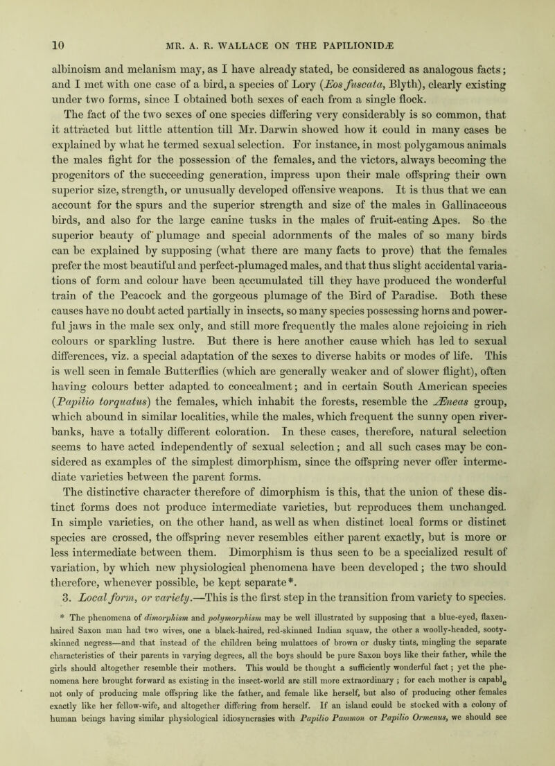 albinoism and melanism may, as I have already stated, be considered as analogous facts; and I met with one case of a bird, a species of Lory (Eos fuscata, Blyth), clearly existing under two forms, since I obtained both sexes of each from a single flock. The fact of the two sexes of one species differing very considerably is so common, that it attracted but little attention till Mr. Darwin showed how it could in many cases be explained by what he termed sexual selection. Bor instance, in most polygamous animals the males fight for the possession of the females, and the victors, always becoming the progenitors of the succeeding generation, impress upon their male offspring their own superior size, strength, or unusually developed offensive weapons. It is thus that we can account for the spurs and the superior strength and size of the males in Gallinaceous birds, and also for the large canine tusks in the males of fruit-eating Apes. So the superior beauty of plumage and special adornments of the males of so many birds can be explained by supposing (what there are many facts to prove) that the females prefer the most beautiful and perfect-plumaged males, and that thus slight accidental varia- tions of form and colour have been accumulated till they have produced the wonderful train of the Peacock and the gorgeous plumage of the Bird of Paradise. Both these causes have no doubt acted partially in insects, so many species possessing horns and power- ful jaws in the male sex only, and still more frequently the males alone rejoicing in rich colours or sparkling lustre. But there is here another cause which has led to sexual differences, viz. a special adaptation of the sexes to diverse habits or modes of life. This is well seen in female Butterflies (which are generally weaker and of slower flight), often having colours better adapted to concealment; and in certain South American species (Papilio torquatus) the females, which inhabit the forests, resemble the JEneas group, which abound in similar localities, while the males, which frequent the sunny open river- banks, have a totally different coloration. In these cases, therefore, natural selection seems to have acted independently of sexual selection; and all such cases may be con- sidered as examples of the simplest dimorphism, since the offspring never offer interme- diate varieties between the parent forms. The distinctive character therefore of dimorphism is this, that the union of these dis- tinct forms does not produce intermediate varieties, but reproduces them unchanged. In simple varieties, on the other hand, as well as when distinct local forms or distinct species are crossed, the offspring never resembles either parent exactly, but is more or less intermediate between them. Dimorphism is thus seen to be a specialized result of variation, by which new physiological phenomena have been developed ; the two should therefore, whenever possible, be kept separate*. 3. Local form, or variety.—This is the first step in the transition from variety to species. * The phenomena of dimorphism and polymorphism may be well illustrated by supposing that a blue-eyed, flaxen- haired Saxon man had two wives, one a black-haired, red-skinned Indian squaw, the other a woolly-headed, sooty- skinned negress—and that instead of the children being mulattoes of brown or dusky tints, mingling the separate characteristics of their parents in varying degrees, all the boys should be pure Saxon boys like their father, while the girls should altogether resemble their mothers. This would be thought a sufficiently wonderful fact; yet the phe- nomena here brought forward as existing in the insect-world are still more extraordinary ; for each mother is capable not only of producing male offspring like the father, and female like herself, but also of producing other females exactly like her fellow-wife, and altogether differing from herself. If an island could be stocked with a colony of human beings having similar physiological idiosyncrasies with Papilio Pammon or Papilio Ormenus, we should see