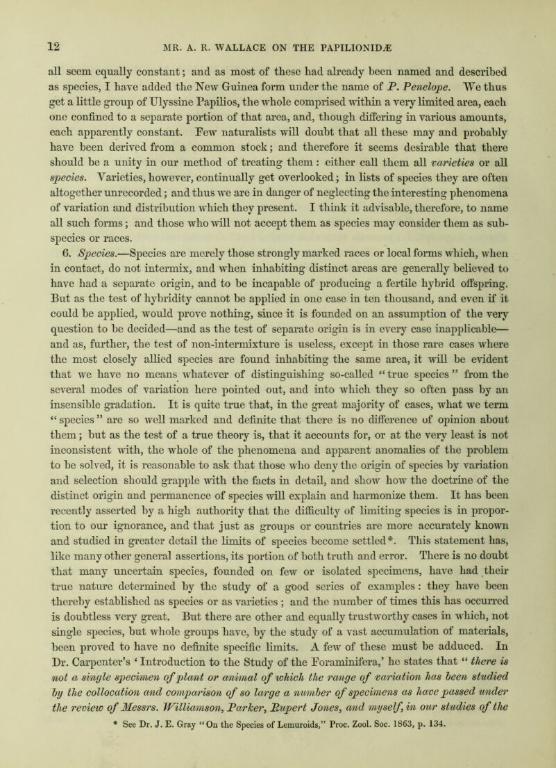 all seem equally constant; and as most of these had already been named and described as species, I have added the New Guinea form under the name of P. Pe7ielope. We thus get a little group of Ulyssine Papilios, the whole comprised within a very limited area, each one confined to a separate portion of that area, and, though differing in various amounts, each apparently constant. Pew naturalists will doubt that all these may and probably have been derived from a common stock; and therefore it seems desirable that there should be a unity in our method of treating them: either call them all varieties or all species. Varieties,however, continually get overlooked; in lists of species they are often altogether unrecorded; and thus we are in danger of neglecting the interesting phenomena of variation and distribution which they present. I think it advisable, therefore, to name all such forms; and those who will not accept them as species may consider them as sub- species or races. 6. Species.—Species are merely those strongly marked races or local forms which, when in contact, do not intermix, and when inhabiting distinct areas are generally believed to have had a separate origin, and to he incapable of producing a fertile hybrid offspring. But as the test of hybridity cannot be applied in one case in ten thousand, and even if it could he applied, would prove nothing, since it is founded on an assumption of the very question to he decided—and as the test of separate origin is in every case inapplicable— and as, further, the test of non-intermixture is useless, except in those rare cases where the most closely allied species are found inhabiting the same area, it will be evident that we have no means whatever of distinguishing so-called “ true species ” from the several modes of variation here pointed out, and into which they so often pass by an insensible gradation. It is quite true that, in the great majority of cases, what we term “ species ” are so well marked and definite that there is no difference of opinion about them; hut as the test of a true theory is, that it accounts for, or at the very least is not inconsistent with, the whole of the phenomena and apparent anomalies of the problem to be solved, it is reasonable to ask that those who deny the origin of species by variation and selection should grapple with the facts in detail, and show how the doctrine of the distinct origin and permanence of species will explain and harmonize them. It has been recently asserted by a high authority that the difficulty of limiting species is in propor- tion to our ignorance, and that just as groups or countries are more accurately known and studied in greater detail the limits of species become settled*. This statement has, like many other general assertions, its portion of both truth and error. There is no doubt that many uncertain species, founded on few or isolated specimens, have had their true nature determined by the study of a good series of examples : they have been thereby established as species or as varieties ; and the number of times this has occurred is doubtless very great. But there are other and equally trustworthy cases in which, not single species, but whole groups have, by the study of a vast accumulation of materials, been proved to have no definite specific limits. A few of these must be adduced. In Dr. Carpenter’s ‘ Introduction to the Study of the Foraminifera,’ he states that “ there is not a single specimen of plant or animal of which the range of variation has been studied by the collocation and comparison of so large a number of specimens as have passed under the review of Messrs. Williamson, Parker, Rupert Jones, and myself, in our studies of the * See Dr. J. E. Gray “On the Species of Lemuroids,” Proc. Zool. Soc. 1863, p. 134.